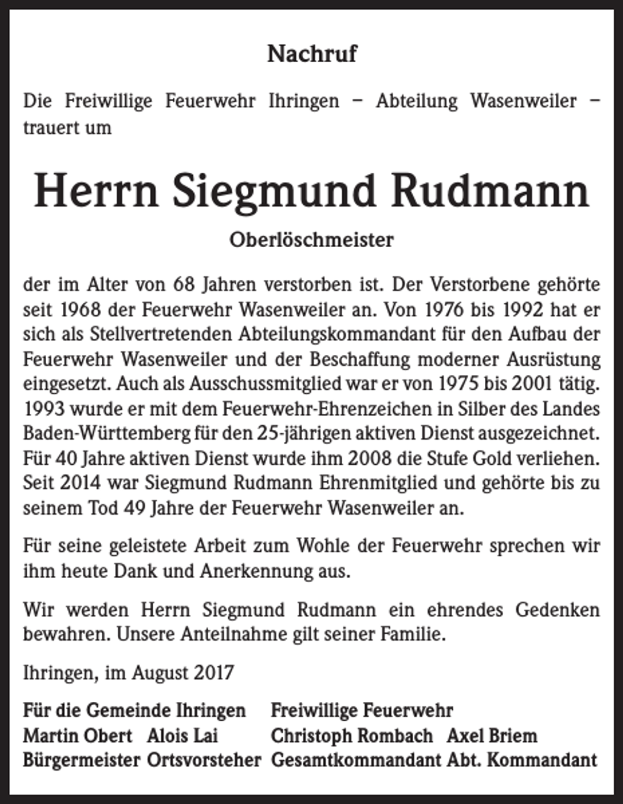 <p>Nachruf<br />Die Freiwillige Feuerwehr Ihringen – Abteilung Wasenweiler –<br />trauert um</p><p>Herrn Siegmund Rudmann<br />Oberlöschmeister<br />der im Alter von 68 Jahren verstorben ist. Der Verstorbene gehörte<br />seit 1968 der Feuerwehr Wasenweiler an. Von 1976 bis 1992 hat er<br />sich als Stellvertretenden Abteilungskommandant für den Aufbau der<br />Feuerwehr Wasenweiler und der Beschaffung moderner Ausrüstung<br />eingesetzt. Auch als Ausschussmitglied war er von 1975 bis 2001 tätig.<br />1993 wurde er mit dem Feuerwehr-Ehrenzeichen in Silber des Landes<br />Baden-Württemberg für den 25-jährigen aktiven Dienst ausgezeichnet.<br />Für 40 Jahre aktiven Dienst wurde ihm 2008 die Stufe Gold verliehen.<br />Seit 2014 war Siegmund Rudmann Ehrenmitglied und gehörte bis zu<br />seinem Tod 49 Jahre der Feuerwehr Wasenweiler an.<br />Für seine geleistete Arbeit zum Wohle der Feuerwehr sprechen wir<br />ihm heute Dank und Anerkennung aus.<br />Wir werden Herrn Siegmund Rudmann ein ehrendes Gedenken<br />bewahren. Unsere Anteilnahme gilt seiner Familie.<br />Ihringen, im August 2017<br />Für die Gemeinde Ihringen Freiwillige Feuerwehr<br />Martin Obert Alois Lai<br />Christoph Rombach Axel Briem<br />Bürgermeister Ortsvorsteher Gesamtkommandant Abt. Kommandant</p>