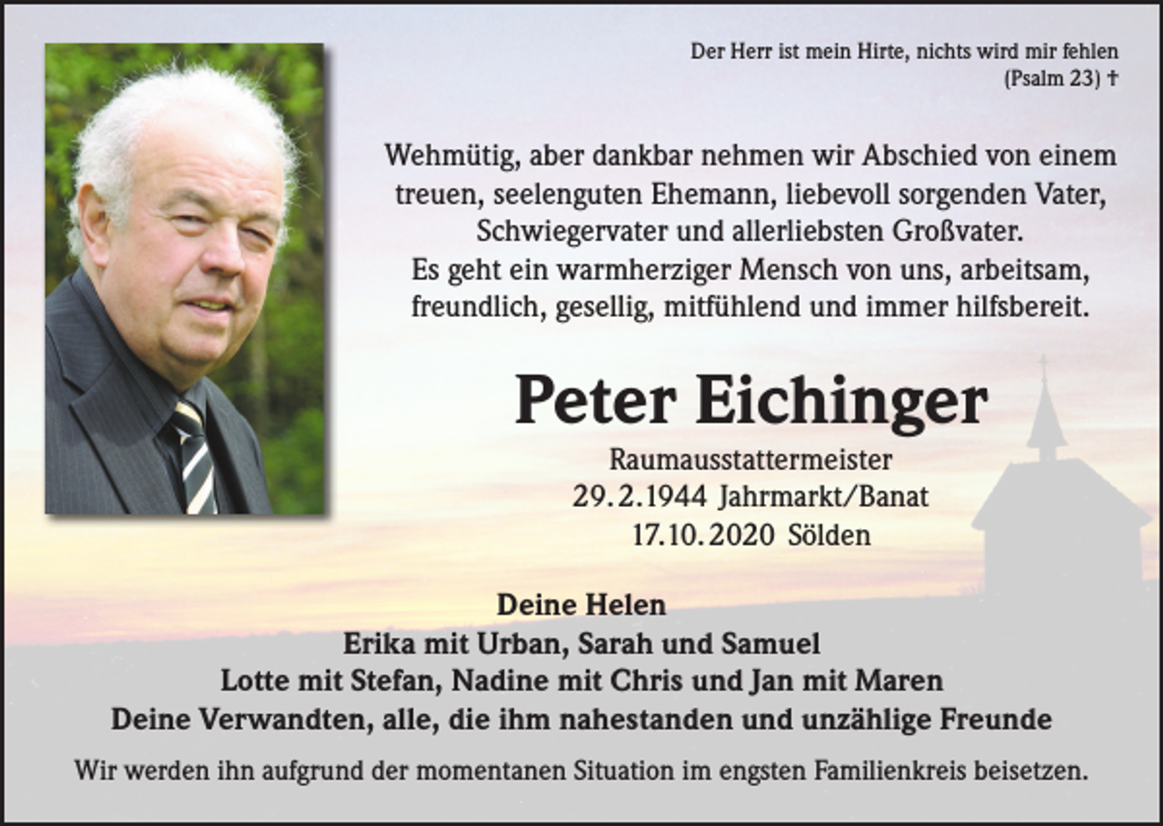 <p>Der Herr ist mein Hirte, nichts wird mir fehlen<br />(Psalm 23) †</p><p>Wehmütig, aber dankbar nehmen wir Abschied von einem<br />treuen, seelenguten Ehemann, liebevoll sorgenden Vater,<br />Schwiegervater und allerliebsten Großvater.<br />Es geht ein warmherziger Mensch von uns, arbeitsam,<br />freundlich, gesellig, mitfühlend und immer hilfsbereit.</p><p>Peter Eichinger<br />Raumausstattermeister<br />29. 2.1944 Jahrmarkt/Banat<br />17.10. 2020 Sölden</p><p>Deine Helen<br />Erika mit Urban, Sarah und Samuel<br />Lotte mit Stefan, Nadine mit Chris und Jan mit Maren<br />Deine Verwandten, alle, die ihm nahestanden und unzählige Freunde<br />Wir werden ihn aufgrund der momentanen Situation im engsten Familienkreis beisetzen.</p>