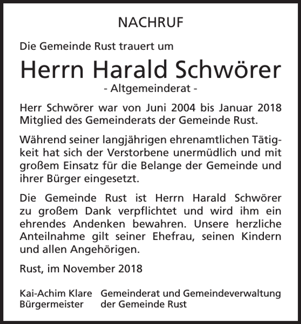 <p>NACHRUF<br />Die Gemeinde Rust trauert um</p><p>Herrn Harald Schwörer<br />- Altgemeinderat -</p><p>Herr Schwörer war von Juni 2004 bis Januar 2018<br />Mitglied des Gemeinderats der Gemeinde Rust.<br />Während seiner langjährigen ehrenamtlichen Tätigkeit hat sich der Verstorbene unermüdlich und mit<br />großem Einsatz für die Belange der Gemeinde und<br />ihrer Bürger eingesetzt.<br />Die Gemeinde Rust ist Herrn Harald Schwörer<br />zu großem Dank verpflichtet und wird ihm ein<br />ehrendes Andenken bewahren. Unsere herzliche<br />Anteilnahme gilt seiner Ehefrau, seinen Kindern<br />und allen Angehörigen.<br />Rust, im November 2018<br />Kai-Achim Klare Gemeinderat und Gemeindeverwaltung<br />Bürgermeister der Gemeinde Rust</p>