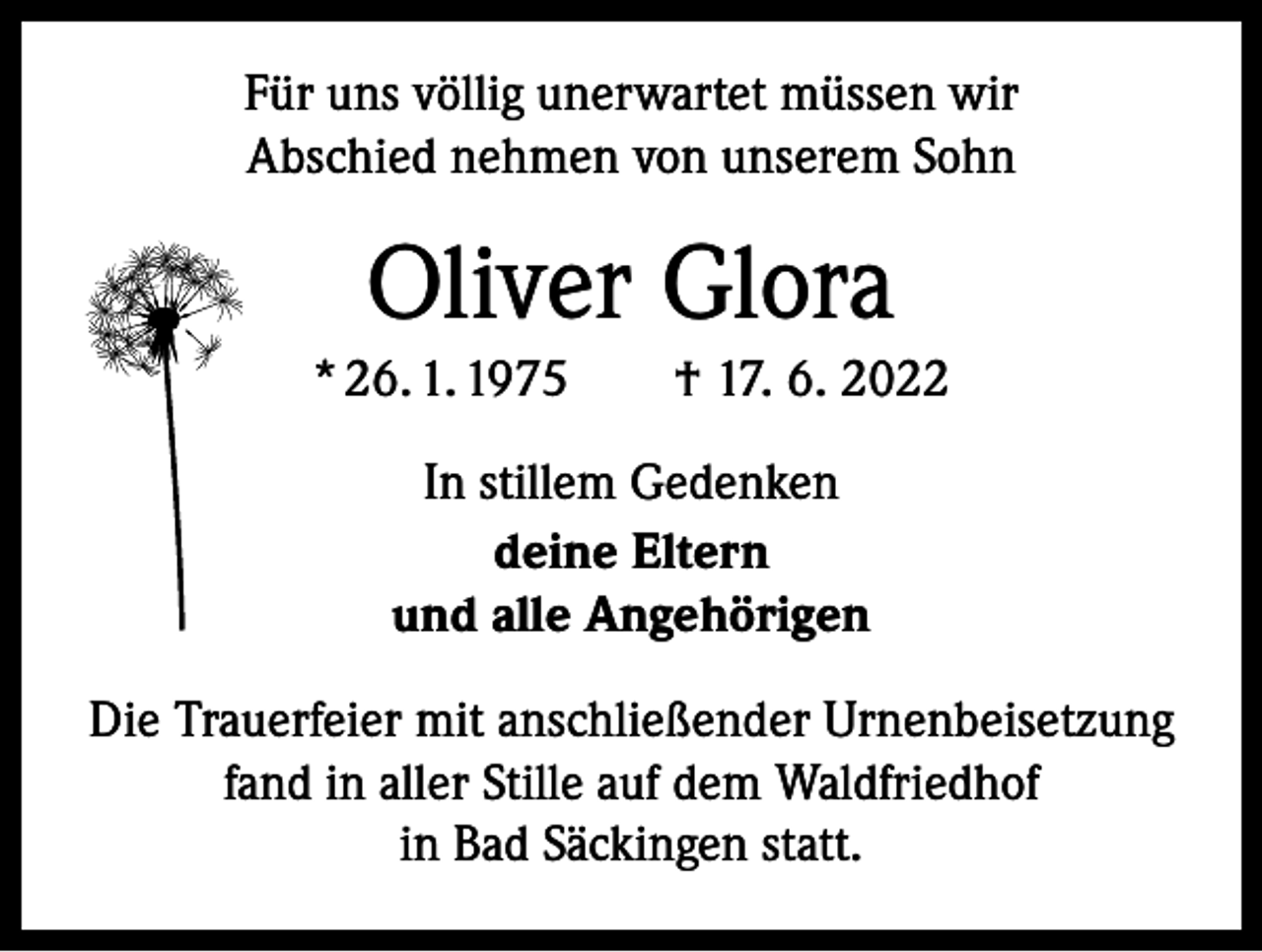 <p>Für uns völlig unerwartet müssen wir<br />Abschied nehmen von unserem Sohn</p><p>Oliver Glora<br />* 26. 1. 1975 † 17. 6. 2022<br />In stillem Gedenken<br />deine Eltern<br />und alle Angehörigen<br />Die Trauerfeier mit anschließender Urnenbeisetzung<br />fand in aller Stille auf dem Waldfriedhof<br />in Bad Säckingen statt.</p>