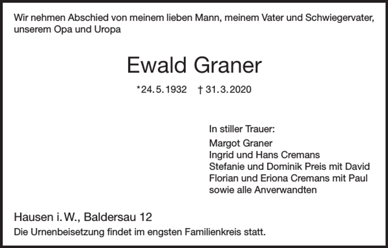 <p>Wir nehmen Abschied von meinem lieben Mann, meinem Vater und Schwiegervater,<br />unserem Opa und Uropa</p><p>Ewald Graner<br />* 24. 5. 1932</p><p>† 31. 3. 2020</p><p>In stiller Trauer:<br />Margot Graner<br />Ingrid und Hans Cremans<br />Stefanie und Dominik Preis mit David<br />Florian und Eriona Cremans mit Paul<br />sowie alle Anverwandten</p><p>Hausen i. W., Baldersau 12<br />Die Urnenbeisetzung findet im engsten Familienkreis statt.</p>