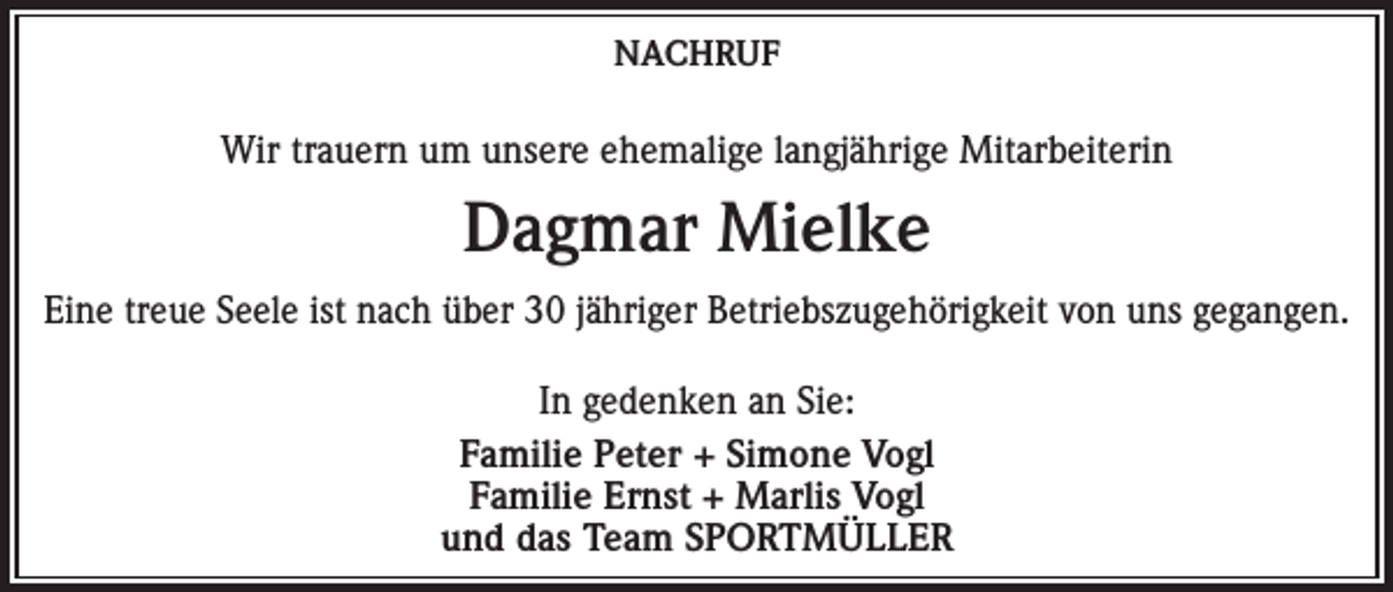 <p>NACHRUF</p><p>Wir trauern um unsere ehemalige langjährige Mitarbeiterin</p><p>Dagmar Mielke<br />Eine treue Seele ist nach über 30 jähriger Betriebszugehörigkeit von uns gegangen.<br />In gedenken an Sie:<br />Familie Peter + Simone Vogl<br />Familie Ernst + Marlis Vogl<br />und das Team SPORTMÜLLER</p>