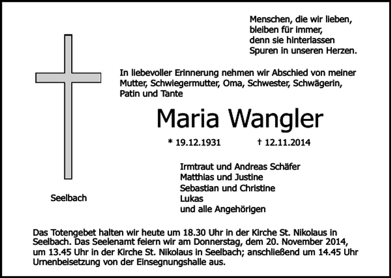 <p>Menschen, die wir lieben,<br />bleiben für immer,<br />denn sie hinterlassen<br />Spuren in unseren Herzen.<br />In liebevoller Erinnerung nehmen wir Abschied von meiner<br />Mutter, Schwiegermutter, Oma, Schwester, Schwägerin,<br />Patin und Tante</p><p>Maria Wangler<br />* 19.12.1931</p><p>Seelbach</p><p>† 12.11.2014</p><p>Irmtraut und Andreas Schäfer<br />Matthias und Justine<br />Sebastian und Christine<br />Lukas<br />und alle Angehörigen</p><p>Das Totengebet halten wir heute um 18.30 Uhr in der Kirche St. Nikolaus in<br />Seelbach. Das Seelenamt feiern wir am Donnerstag, dem 20. November 2014,<br />um 13.45 Uhr in der Kirche St. Nikolaus in Seelbach; anschließend um 14.45 Uhr<br />Urnenbeisetzung von der Einsegnungshalle aus.</p>