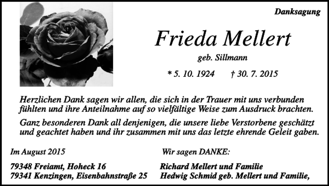 <p>Danksagung</p><p>Frieda Mellert<br />geb. Sillmann<br />* 5. 10. 1924</p><p>† 30. 7. 2015</p><p>Herzlichen Dank sagen wir allen, die sich in der Trauer mit uns verbunden<br />fühlten und ihre Anteilnahme auf so vielfältige Weise zum Ausdruck brachten.<br />Ganz besonderen Dank all denjenigen, die unsere liebe Verstorbene geschätzt<br />und geachtet haben und ihr zusammen mit uns das letzte ehrende Geleit gaben.<br />Im August 2015</p><p>Wir sagen DANKE:</p><p>79348 Freiamt, Hoheck 16<br />79341 Kenzingen, Eisenbahnstraße 25</p><p>Richard Mellert und Familie<br />Hedwig Schmid geb. Mellert und Familie,</p>