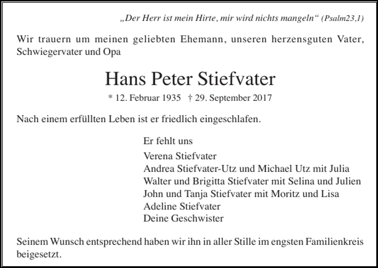 <p>„Der Herr ist mein Hirte, mir wird nichts mangeln“ (Psalm23,1)</p><p>Wir trauern um meinen geliebten Ehemann, unseren herzensguten Vater,<br />Schwiegervater und Opa</p><p>Hans Peter Stiefvater<br />* 12. Februar 1935 † 29. September 2017</p><p>Nach einem erfüllten Leben ist er friedlich eingeschlafen.<br />Er fehlt uns<br />Verena Stiefvater<br />Andrea Stiefvater-Utz und Michael Utz mit Julia<br />Walter und Brigitta Stiefvater mit Selina und Julien<br />John und Tanja Stiefvater mit Moritz und Lisa<br />Adeline Stiefvater<br />Deine Geschwister<br />Seinem Wunsch entsprechend haben wir ihn in aller Stille im engsten Familienkreis<br />beigesetzt.</p>