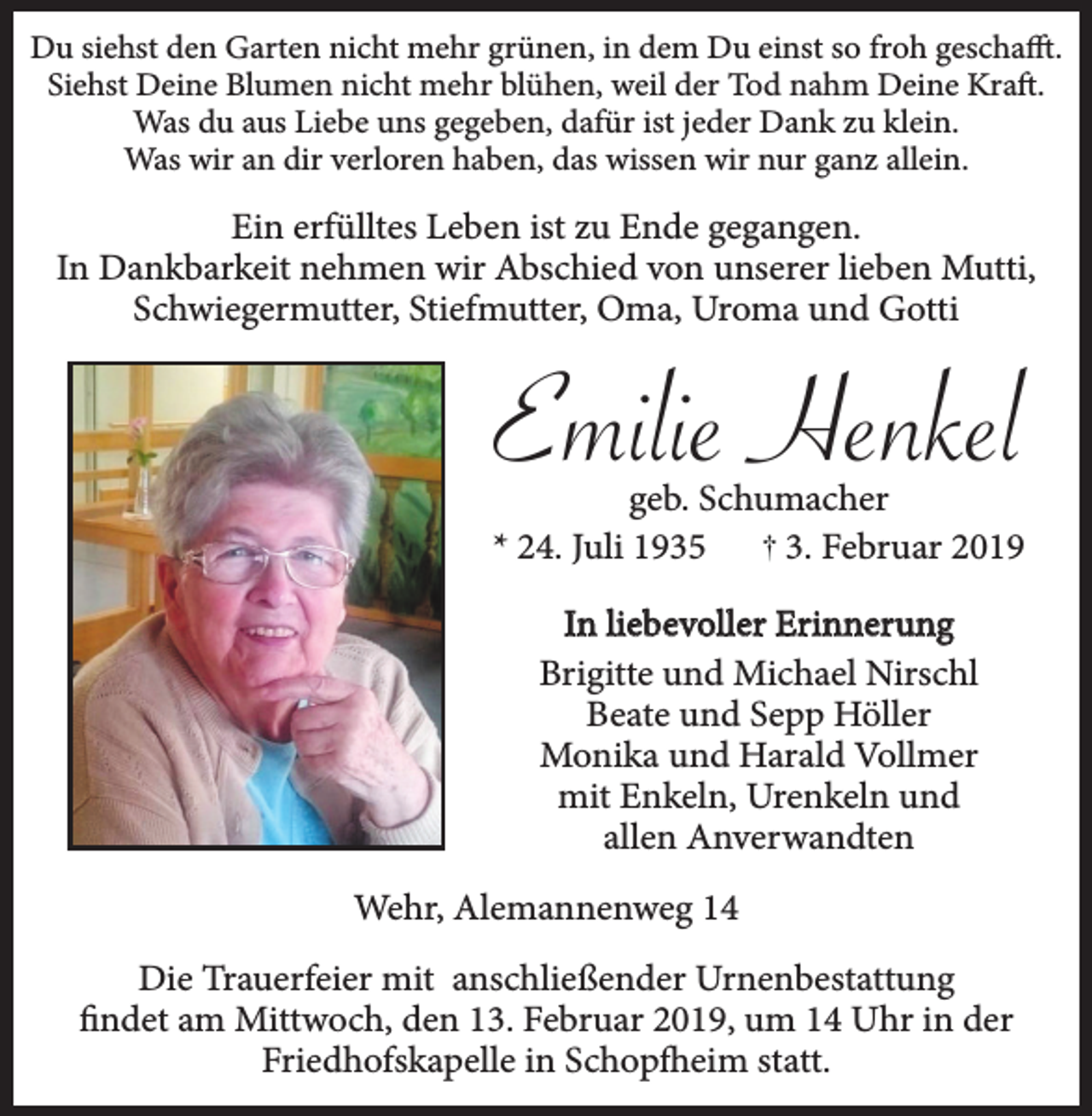 <p>Du siehst den Garten nicht mehr grünen, in dem Du einst so froh geschafft.<br />Siehst Deine Blumen nicht mehr blühen, weil der Tod nahm Deine Kraft.<br />Was du aus Liebe uns gegeben, dafür ist jeder Dank zu klein.<br />Was wir an dir verloren haben, das wissen wir nur ganz allein.</p><p>Ein erfülltes Leben ist zu Ende gegangen.<br />In Dankbarkeit nehmen wir Abschied von unserer lieben Mutti,<br />Schwiegermutter, Stiefmutter, Oma, Uroma und Gotti</p><p>Emilie Henkel<br />geb. Schumacher<br />* 24. Juli 1935<br />3. Februar 2019<br />In liebevoller Erinnerung<br />Brigitte und Michael Nirschl<br />Beate und Sepp Höller<br />Monika und Harald Vollmer<br />mit Enkeln, Urenkeln und<br />allen Anverwandten<br />Wehr, Alemannenweg 14<br />Die Trauerfeier mit anschließender Urnenbestattung<br />findet am Mittwoch, den 13. Februar 2019, um 14 Uhr in der<br />Friedhofskapelle in Schopfheim statt.</p>