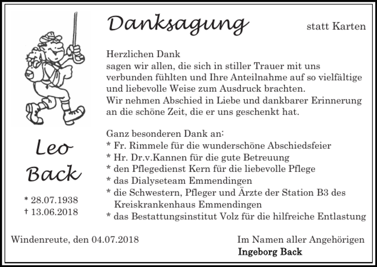 <p>Danksagung</p><p>statt Karten</p><p>Herzlichen Dank<br />sagen wir allen, die sich in stiller Trauer mit uns<br />verbunden fühlten und Ihre Anteilnahme auf so vielfältige<br />und liebevolle Weise zum Ausdruck brachten.<br />Wir nehmen Abschied in Liebe und dankbarer Erinnerung<br />an die schöne Zeit, die er uns geschenkt hat.</p><p>Leo<br />Back<br />* 28.07.1938<br />† 13.06.2018</p><p>Ganz besonderen Dank an:<br />* Fr. Rimmele für die wunderschöne Abschiedsfeier<br />* Hr. Dr.v.Kannen für die gute Betreuung<br />* den Pflegedienst Kern für die liebevolle Pflege<br />* das Dialyseteam Emmendingen<br />* die Schwestern, Pfleger und Ärzte der Station B3 des<br />Kreiskrankenhaus Emmendingen<br />* das Bestattungsinstitut Volz für die hilfreiche Entlastung</p><p>Windenreute, den 04.07.2018</p><p>Im Namen aller Angehörigen</p>