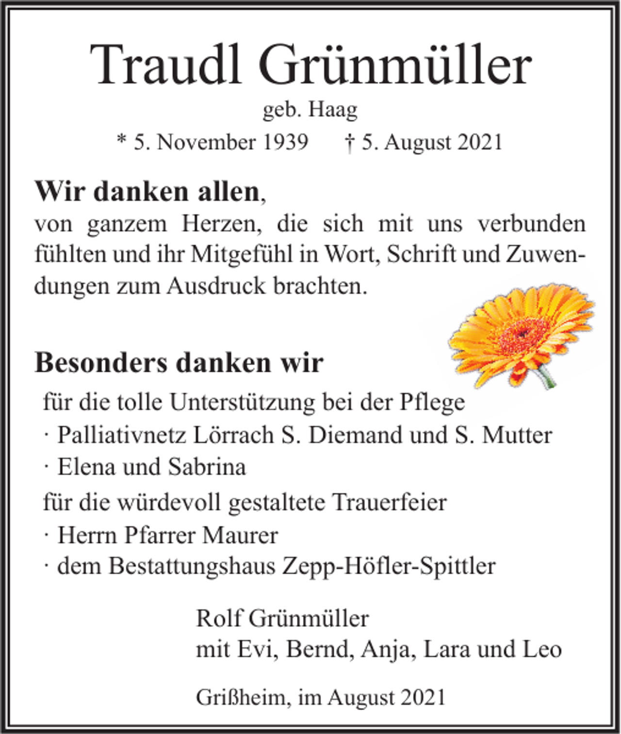 <p>Traudl Grünmüller<br />geb. Haag<br />* 5. November 1939<br />† 5. August 2021</p><p>Wir danken allen,<br />von ganzem Herzen, die sich mit uns verbunden<br />fühlten und ihr Mitgefühl in Wort, Schrift und Zuwendungen zum Ausdruck brachten.<br />Besonders danken wir<br />für die tolle Unterstützung bei der Pflege<br />· Palliativnetz Lörrach S. Diemand und S. Mutter<br />· Elena und Sabrina<br />für die würdevoll gestaltete Trauerfeier<br />· Herrn Pfarrer Maurer<br />· dem Bestattungshaus Zepp-Höfler-Spittler<br />Rolf Grünmüller<br />mit Evi, Bernd, Anja, Lara und Leo<br />Grißheim, im August 2021</p>