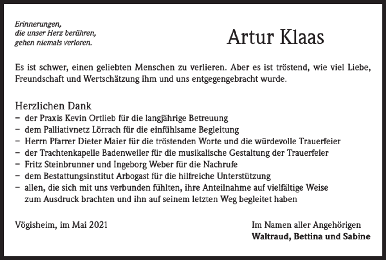 <p>Erinnerungen,<br />die unser Herz berühren,<br />gehen niemals verloren.</p><p>Artur Klaas</p><p>Es ist schwer, einen geliebten Menschen zu verlieren. Aber es ist tröstend, wie viel Liebe,<br />Freundschaft und Wertschätzung ihm und uns entgegengebracht wurde.</p><p>Herzlichen Dank<br />– der Praxis Kevin Ortlieb für die langjährige Betreuung<br />– dem Palliativnetz Lörrach für die einfühlsame Begleitung<br />– Herrn Pfarrer Dieter Maier für die tröstenden Worte und die würdevolle Trauerfeier<br />– der Trachtenkapelle Badenweiler für die musikalische Gestaltung der Trauerfeier<br />– Fritz Steinbrunner und Ingeborg Weber für die Nachrufe<br />– dem Bestattungsinstitut Arbogast für die hilfreiche Unterstützung<br />– allen, die sich mit uns verbunden fühlten, ihre Anteilnahme auf vielfältige Weise<br />zum Ausdruck brachten und ihn auf seinem letzten Weg begleitet haben<br />Vögisheim, im Mai 2021 Im Namen aller Angehörigen<br />Waltraud, Bettina und Sabine</p>