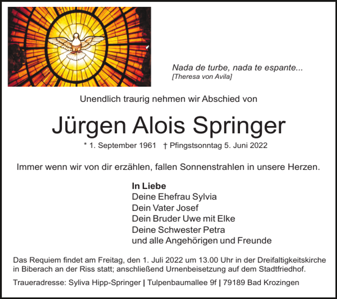 <p>Nada de turbe, nada te espante...<br />[Theresa von Avila]</p><p>Unendlich traurig nehmen wir Abschied von</p><p>Jürgen Alois Springer<br />* 1. September 1961 † Pfingstsonntag 5. Juni 2022</p><p>Immer wenn wir von dir erzählen, fallen Sonnenstrahlen in unsere Herzen.<br />In Liebe<br />Deine Ehefrau Sylvia<br />Dein Vater Josef<br />Dein Bruder Uwe mit Elke<br />Deine Schwester Petra<br />und alle Angehörigen und Freunde<br />Das Requiem findet am Freitag, den 1. Juli 2022 um 13.00 Uhr in der Dreifaltigkeitskirche<br />in Biberach an der Riss statt; anschließend Urnenbeisetzung auf dem Stadtfriedhof.<br />Traueradresse: Syliva Hipp-Springer | Tulpenbaumallee 9f | 79189 Bad Krozingen</p>