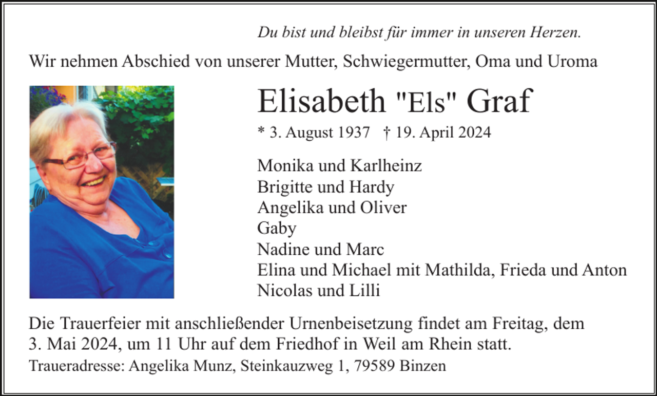 <p>Du bist und bleibst für immer in unseren Herzen.</p><p>Wir nehmen Abschied von unserer Mutter, Schwiegermutter, Oma und Uroma</p><p>Elisabeth "Els" Graf<br />* 3. August 1937 † 19. April 2024</p><p>Monika und Karlheinz<br />Brigitte und Hardy<br />Angelika und Oliver<br />Gaby<br />Nadine und Marc<br />Elina und Michael mit Mathilda, Frieda und Anton<br />Nicolas und Lilli<br />Die Trauerfeier mit anschließender Urnenbeisetzung findet am Freitag, dem<br />3. Mai 2024, um 11 Uhr auf dem Friedhof in Weil am Rhein statt.<br />Traueradresse: Angelika Munz, Steinkauzweg 1, 79589 Binzen</p>