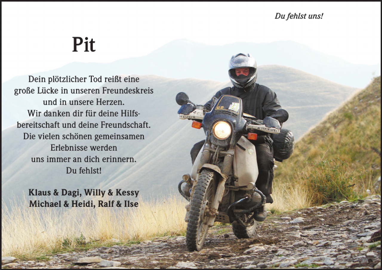 <p>Du fehlst uns!</p><p>Pit<br />Dein plötzlicher Tod reißt eine<br />große Lücke in unseren Freundes­k reis<br />und in unsere Herzen.<br />Wir danken dir für deine Hilfs­<br />bereitschaft und deine Freund­schaft.<br />Die vielen schönen ge­meinsamen<br />Erlebnisse werden<br />uns immer an dich erinnern.<br />Du fehlst!<br />Klaus &amp; Dagi, Willy &amp; Kessy<br />Michael &amp; Heidi, Ralf &amp; Ilse</p>