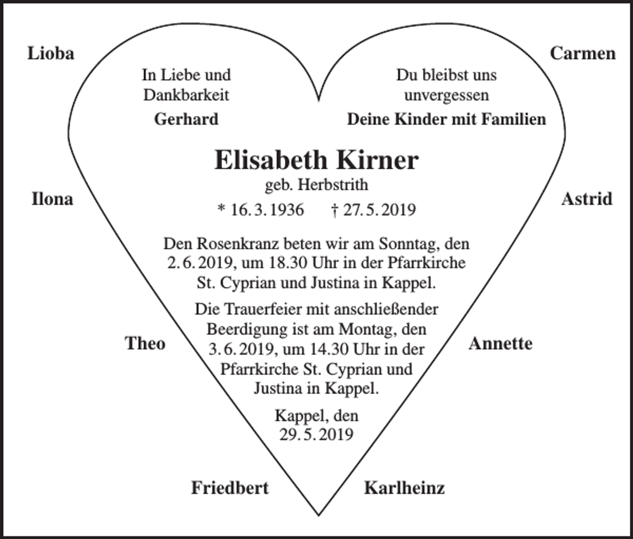 <p>Lioba</p><p>Carmen</p><p>In Liebe und<br />Dankbarkeit</p><p>Gerhard</p><p>Du bleibst uns<br />unvergessen<br />Deine Kinder mit Familien</p><p>Elisabeth Kirner<br />geb. Herbstrith<br />* 16. 3. 1936 † 27. 5. 2019</p><p>Ilona</p><p>Astrid</p><p>Den Rosenkranz beten wir am Sonntag, den<br />2. 6. 2019, um 18.30 Uhr in der Pfarrkirche<br />St. Cyprian und Justina in Kappel.</p><p>Theo</p><p>Die Trauerfeier mit anschließender<br />Beerdigung ist am Montag, den<br />3. 6. 2019, um 14.30 Uhr in der<br />Pfarrkirche St. Cyprian und<br />Justina in Kappel.<br />Kappel, den<br />29. 5. 2019</p><p>Friedbert</p><p>Karlheinz</p><p>Annette</p>