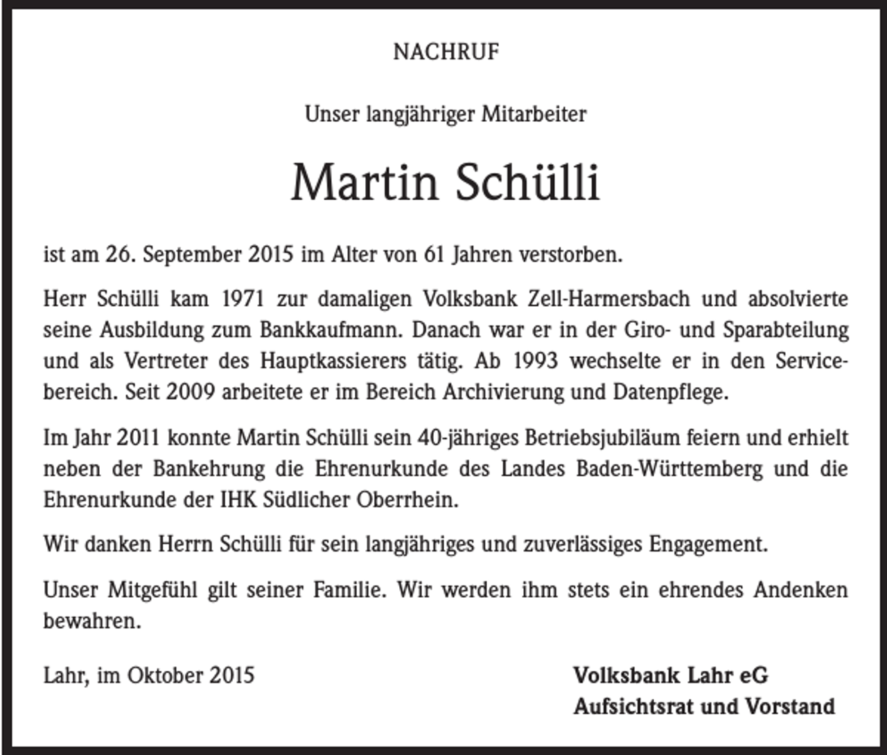 <p>NACHRUF<br />Unser langjähriger Mitarbeiter</p><p>Martin Schülli<br />ist am 26. September 2015 im Alter von 61 Jahren verstorben.<br />Herr Schülli kam 1971 zur damaligen Volksbank Zell-Harmersbach und absolvierte<br />­seine Ausbildung zum Bankkaufmann. Danach war er in der Giro- und Sparabteilung<br />und als Vertreter des Hauptkassierers tätig. Ab 1993 wechselte er in den Service­<br />bereich. Seit 2009 arbeitete er im Bereich Archivierung und Datenpflege.<br />Im Jahr 2011 konnte Martin Schülli sein 40-jähriges Betriebsjubiläum feiern und erhielt<br />neben der Bankehrung die Ehrenurkunde des Landes Baden-Württemberg und die<br />Ehrenurkunde der IHK Südlicher Oberrhein.<br />Wir danken Herrn Schülli für sein lang­jähriges und zuverlässiges Engagement.<br />Unser Mitgefühl gilt seiner Familie. Wir werden ihm stets ein ehrendes Andenken<br />bewahren.<br />Lahr, im Oktober 2015 Volksbank Lahr eG<br />Aufsichtsrat und Vorstand</p>
