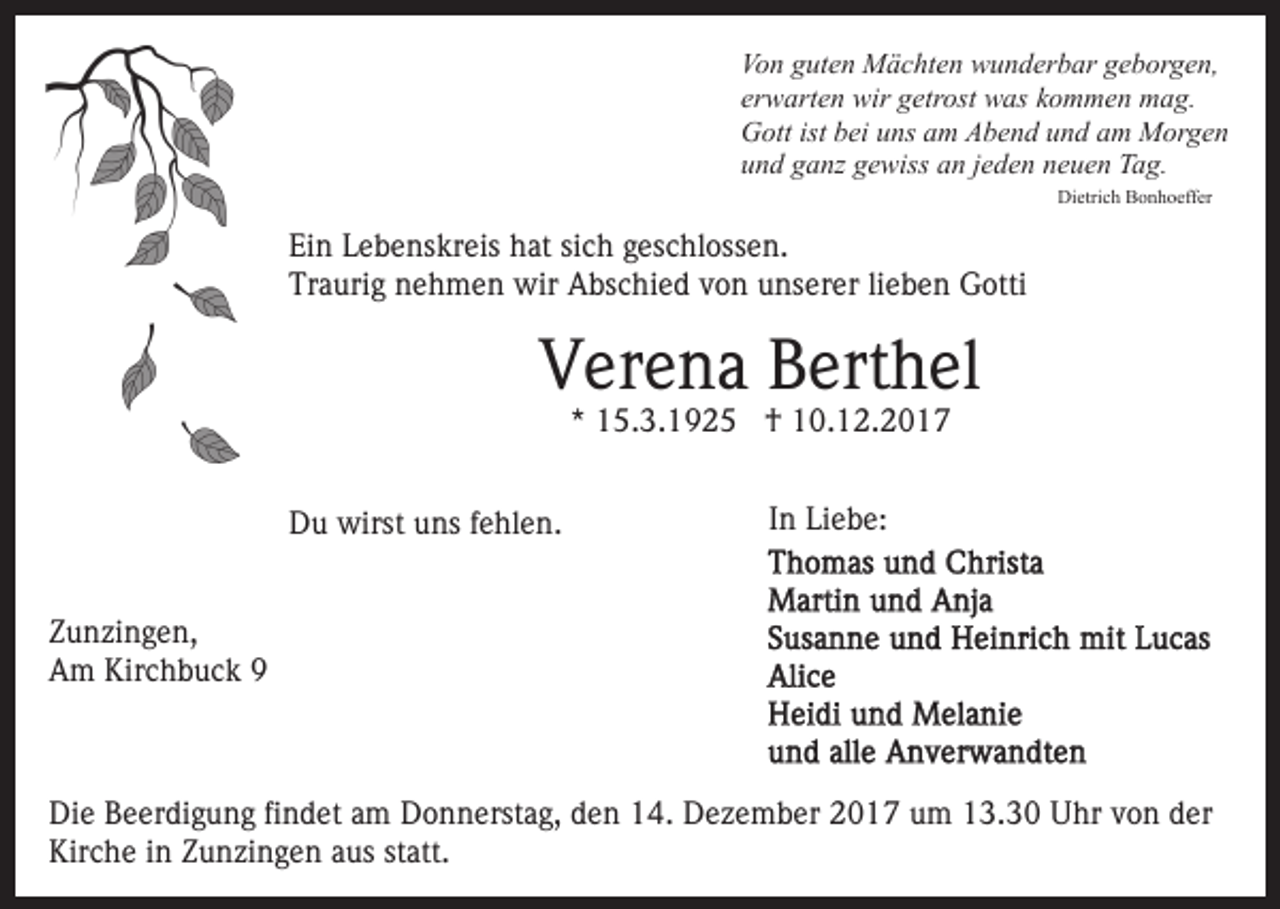 <p>Vo n gguten<br />ut e n Mächten<br />M ä c ht e n wunderbar<br />w u n d er b ar geborgen,<br />g e b or g e n,<br />Von<br />erwarten<br />er w art e n wir<br />wir getrost<br />g etr ost was<br />w as kommen<br />k o m m e n mag.<br />m a g.<br />G ott ist<br />ei uuns<br />ns aam<br />m AAbend<br />b e n d und<br />u n d am<br />a m Morgen<br />M or g e n<br />Gott<br />istbbei<br />und<br />u n d gganz<br />a nz ggewiss<br />e wiss aan<br />n jjeden<br />e d e n neuen<br />n e u e n Tag.<br />T a g.<br />Dietrich<br />Di<br />etri c h BBonhoeffer<br />o n h o eff er</p><p>Ein<br />Ei<br />n LLebenskreis<br />e b e ns kr eis hhat<br />at sisich<br />c h geschlossen.<br />g es c hl oss e n.<br />Traurig<br />Tr<br />a uri g nnehmen<br />e h m e n wir<br />wir Abschied<br />A bs c hi e d von<br />v o n unserer<br />u ns er er lilieben<br />e b e n Gotti<br />G otti</p><p>V er e n a BBerthel<br />ert h el<br />Verena<br />** 15.3.1925<br />1 5. 3. 1 9 2 5 †<br />† 10.12.2017<br />1 0. 1 2. 2 0 1 7</p><p>DDu<br />u wirst<br />wirst uuns<br />ns f fehlen.<br />e hl e n.</p><p>In<br />I n Liebe:<br />Li e b e:</p><p>Z u n zi n g e n,<br />Zunzingen,<br />AAm<br />m Kir<br />c h b u c k 99<br />Kirchbuck</p><p>Die<br />Di<br />e BBeerdigung<br />e er di g u n g fifindet<br />n d et aam<br />m Donnerstag,<br />D o n n erst a g, den<br />d e n 14.<br />1 4. Dezember<br />D ez e m b er 2017<br />2 0 1 7 um<br />u m 13.30<br />1 3. 3 0 Uhr<br />U hr von<br />v o n der<br />d er<br />Kirche<br />Kir c h e i in<br />n ZZunzingen<br />u n zi n g e n aaus<br />us statt.<br />st att.</p>