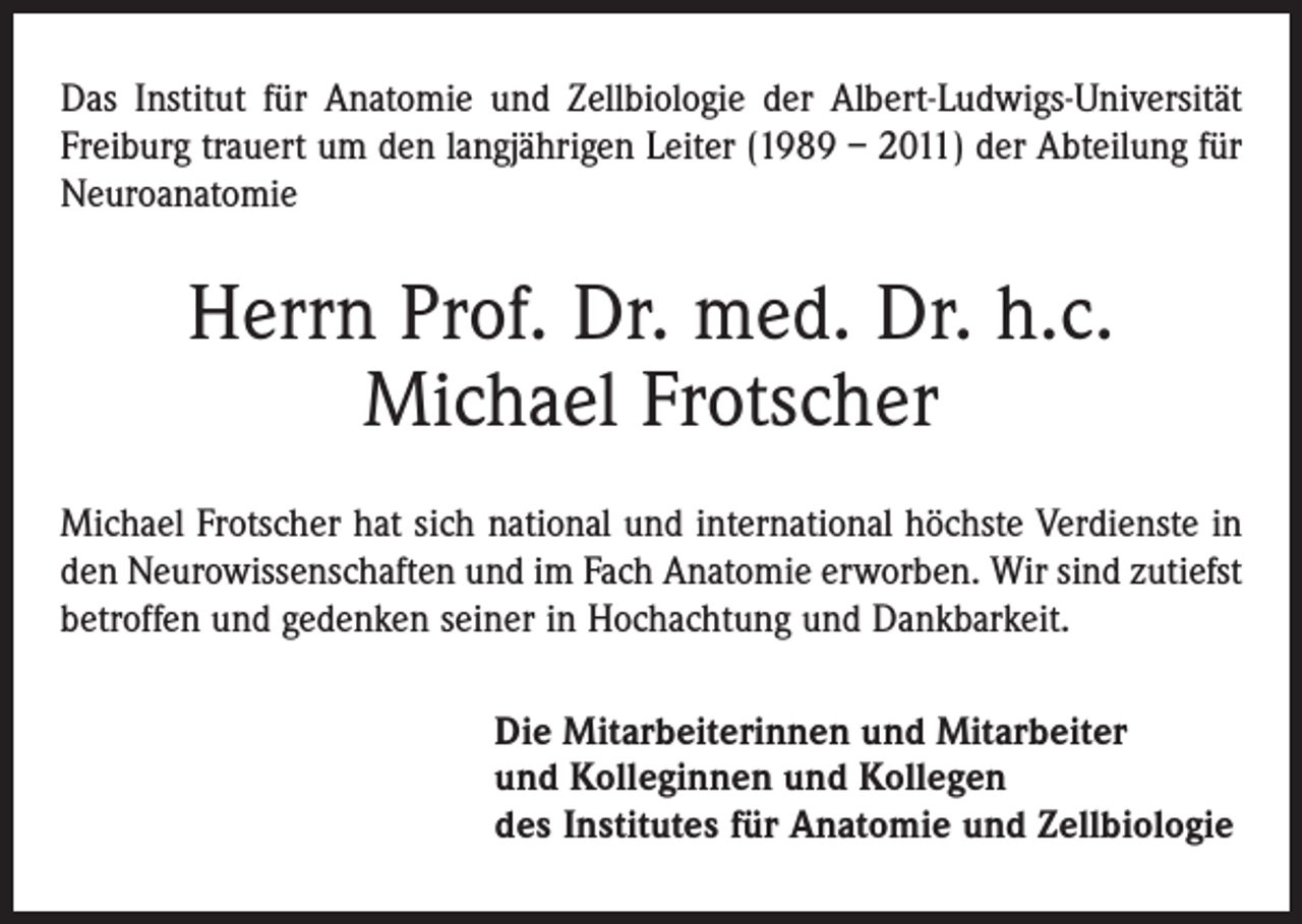 <p>Das Institut für Anatomie und Zellbiologie der Albert-Ludwigs-Universität<br />Freiburg trauert um den langjährigen Leiter (1989 – 2011) der Abteilung für<br />Neuroanatomie</p><p>Herrn Prof. Dr. med. Dr. h.c.<br />Michael Frotscher<br />Michael Frotscher hat sich national und international höchste Verdienste in<br />den Neurowissenschaften und im Fach Anatomie erworben. Wir sind zutiefst<br />betroffen und gedenken seiner in Hochachtung und Dankbarkeit.<br />Die Mitarbeiterinnen und Mitarbeiter<br />und Kolleginnen und Kollegen<br />des Institutes für Anatomie und Zellbiologie</p>