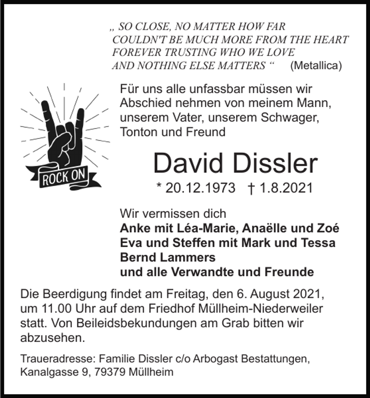 <p>„ SO CLOSE, NO MATTER HOW FAR<br />COULDN'T BE MUCH MORE FROM THE HEART<br />FOREVER TRUSTING WHO WE LOVE<br />AND NOTHING ELSE MATTERS “ (Metallica)</p><p>Für uns alle unfassbar müssen wir<br />Abschied nehmen von meinem Mann,<br />unserem Vater, unserem Schwager,<br />Tonton und Freund</p><p>David Dissler<br />* 20.12.1973 † 1.8.2021<br />Wir vermissen dich<br />Anke mit Léa-Marie, Anaëlle und Zoé<br />Eva und Steffen mit Mark und Tessa<br />Bernd Lammers<br />und alle Verwandte und Freunde<br />Die Beerdigung findet am Freitag, den 6. August 2021,<br />um 11.00 Uhr auf dem Friedhof Müllheim-Niederweiler<br />statt. Von Beileidsbekundungen am Grab bitten wir<br />abzusehen.<br />Traueradresse: Familie Dissler c/o Arbogast Bestattungen,<br />Kanalgasse 9, 79379 Müllheim</p>