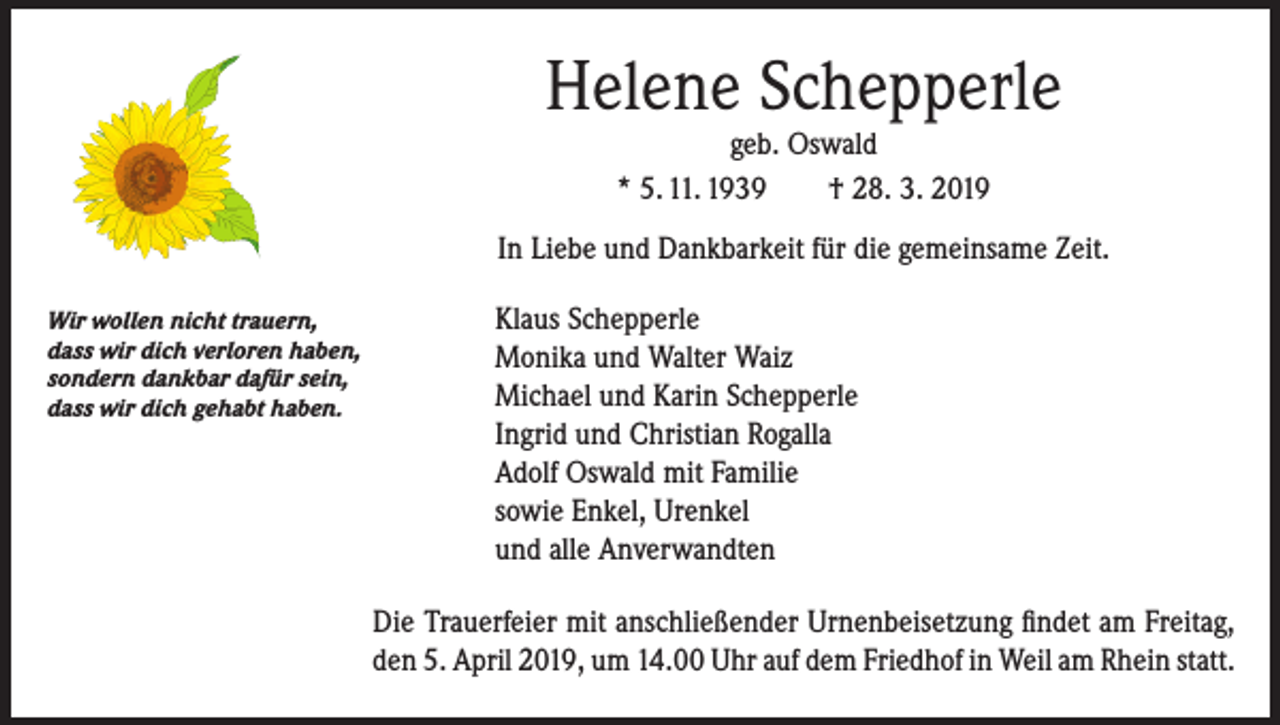 <p>Helene Schepperle<br />geb. Oswald<br />* 5. 11. 1939 † 28. 3. 2019</p><p>In Liebe und Dankbarkeit für die gemeinsame Zeit.<br />Wir wollen nicht trauern,<br />dass wir dich verloren haben,<br />sondern dankbar dafür sein,<br />dass wir dich gehabt haben.</p><p>Klaus Schepperle<br />Monika und Walter Waiz<br />Michael und Karin Schepperle<br />Ingrid und Christian Rogalla<br />Adolf Oswald mit Familie<br />sowie Enkel, Urenkel<br />und alle Anverwandten<br />Die Trauerfeier mit anschließender Urnenbeisetzung findet am Freitag,<br />den 5. April 2019, um 14.00 Uhr auf dem Friedhof in Weil am Rhein statt.</p>