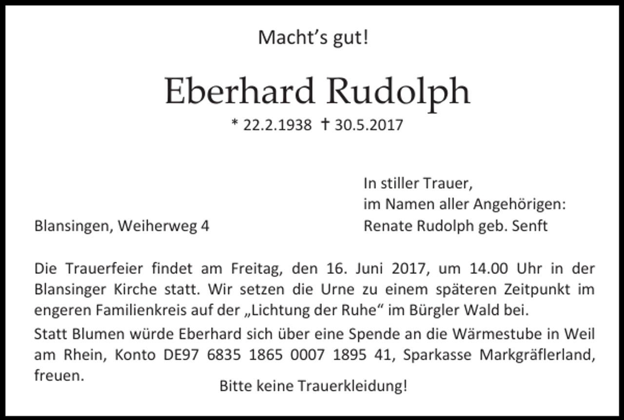 <p>Macht’s gut!</p><p>Eberhard Rudolph<br />* 22.2.1938  30.5.2017</p><p>Blansingen, Weiherweg 4</p><p>In stiller Trauer,<br />im Namen aller Angehörigen:<br />Renate Rudolph geb. Senft</p><p>Die Trauerfeier findet am Freitag, den 16. Juni 2017, um 14.00 Uhr in der<br />Blansinger Kirche statt. Wir setzen die Urne zu einem späteren Zeitpunkt im<br />engeren Familienkreis auf der „Lichtung der Ruhe“ im Bürgler Wald bei.<br />Statt Blumen würde Eberhard sich über eine Spende an die Wärmestube in Weil<br />am Rhein, Konto DE97 6835 1865 0007 1895 41, Sparkasse Markgräflerland,<br />freuen.<br />Bitte keine Trauerkleidung!</p>