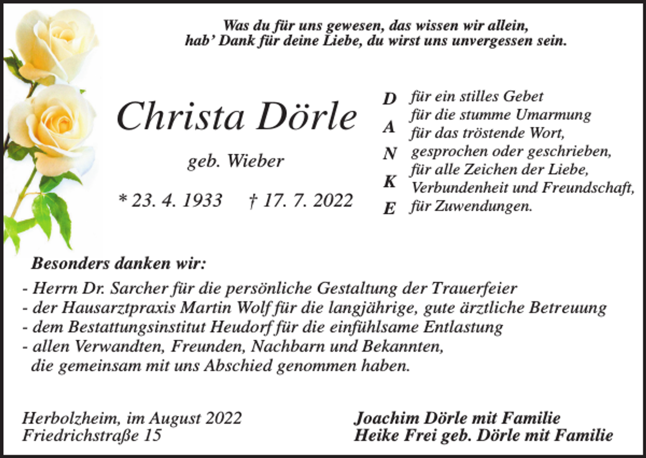 <p>Was du für uns gewesen, das wissen wir allein,<br />hab’ Dank für deine Liebe, du wirst uns unvergessen sein.</p><p>Christa Dörle<br />geb. Wieber<br />* 23. 4. 1933</p><p>† 17. 7. 2022</p><p>D für ein stilles Gebet<br />für die stumme Umarmung</p><p>A für das tröstende Wort,<br />N gesprochen oder geschrieben,<br />für alle Zeichen der Liebe,</p><p>K Verbundenheit und Freundschaft,<br />E für Zuwendungen.</p><p>Besonders danken wir:<br />- Herrn Dr. Sarcher für die persönliche Gestaltung der Trauerfeier<br />- der Hausarztpraxis Martin Wolf für die langjährige, gute ärztliche Betreuung<br />- dem Bestattungsinstitut Heudorf für die einfühlsame Entlastung<br />- allen Verwandten, Freunden, Nachbarn und Bekannten,<br />die gemeinsam mit uns Abschied genommen haben.<br />Herbolzheim, im August 2022<br />Friedrichstraße 15</p><p>Joachim Dörle mit Familie<br />Heike Frei geb. Dörle mit Familie</p>