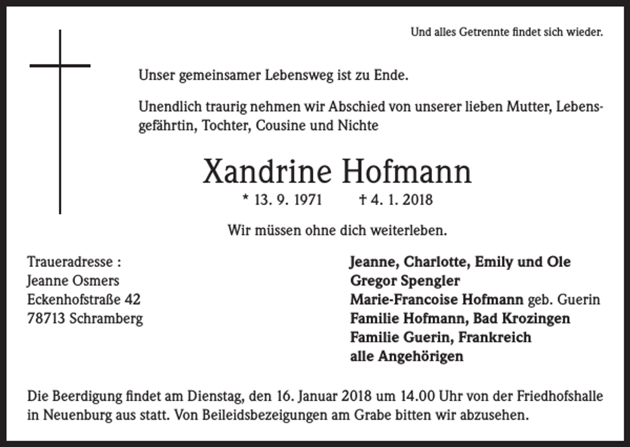 <p>Und alles Getrennte findet sich wieder.</p><p>Unser gemeinsamer Lebensweg ist zu Ende.<br />Unendlich traurig nehmen wir Abschied von unserer lieben Mutter, Lebensgefährtin, Tochter, Cousine und Nichte</p><p>Xandrine Hofmann<br />* 13. 9. 1971</p><p>† 4. 1. 2018</p><p>Wir müssen ohne dich weiterleben.<br />Traueradresse :<br />Jeanne, Charlotte, Emily und Ole<br />Jeanne Osmers<br />Gregor Spengler<br />Eckenhofstraße 42<br />Marie-Francoise Hofmann geb. Guerin<br />78713 Schramberg<br />Familie Hofmann, Bad Krozingen<br />Familie Guerin, Frankreich<br />alle Angehörigen<br />Die Beerdigung findet am Dienstag, den 16. Januar 2018 um 14.00 Uhr von der Friedhofshalle<br />in Neuenburg aus statt. Von Beileidsbezeigungen am Grabe bitten wir abzusehen.</p>