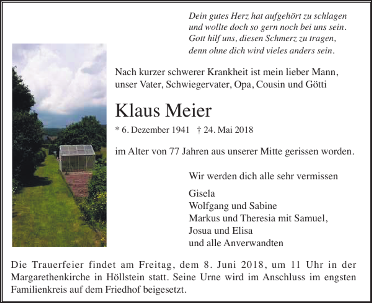 <p>Dein gutes Herz hat aufgehört zu schlagen<br />und wollte doch so gern noch bei uns sein.<br />Gott hilf uns, diesen Schmerz zu tragen,<br />denn ohne dich wird vieles anders sein.</p><p>Nach kurzer schwerer Krankheit ist mein lieber Mann,<br />unser Vater, Schwiegervater, Opa, Cousin und Götti</p><p>Klaus Meier<br />* 6. Dezember 1941 † 24. Mai 2018</p><p>im Alter von 77 Jahren aus unserer Mitte gerissen worden.<br />Wir werden dich alle sehr vermissen<br />Gisela<br />Wolfgang und Sabine<br />Markus und Theresia mit Samuel,<br />Josua und Elisa<br />und alle Anverwandten<br />Die Trauerfeier findet am Freitag, dem 8. Juni 2018, um 11 Uhr in der<br />Margarethenkirche in Höllstein statt. Seine Urne wird im Anschluss im engsten<br />Familienkreis auf dem Friedhof beigesetzt.</p>