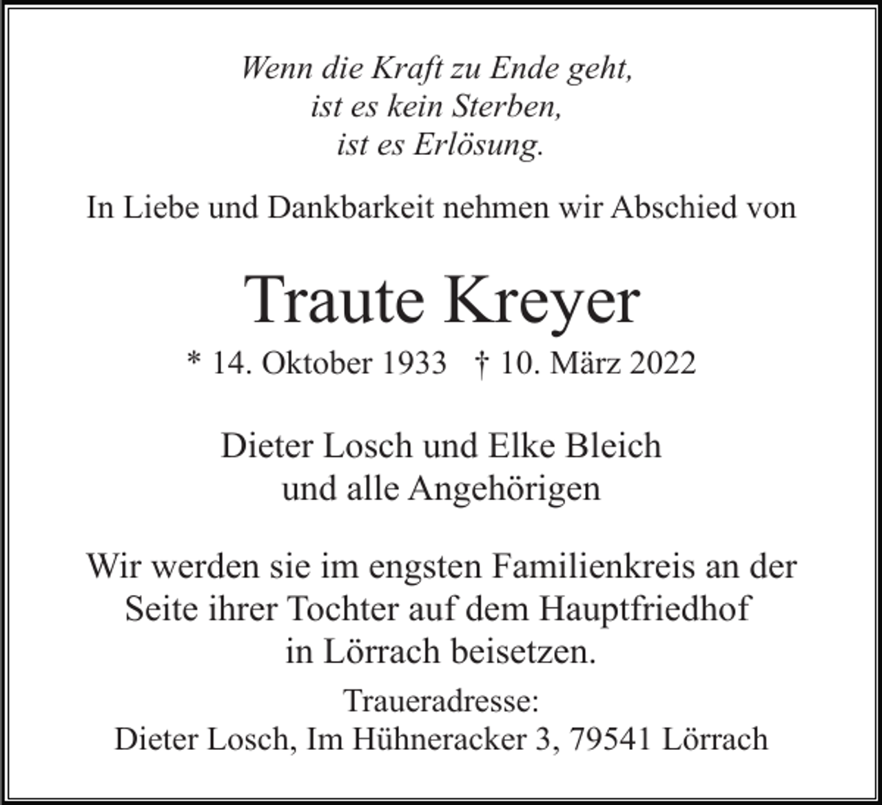 <p>Wenn die Kraft zu Ende geht,<br />ist es kein Sterben,<br />ist es Erlösung.<br />In Liebe und Dankbarkeit nehmen wir Abschied von</p><p>Traute Kreyer<br />* 14. Oktober 1933 † 10. März 2022</p><p>Dieter Losch und Elke Bleich<br />und alle Angehörigen<br />Wir werden sie im engsten Familienkreis an der<br />Seite ihrer Tochter auf dem Hauptfriedhof<br />in Lörrach beisetzen.<br />Traueradresse:<br />Dieter Losch, Im Hühneracker 3, 79541 Lörrach</p>
