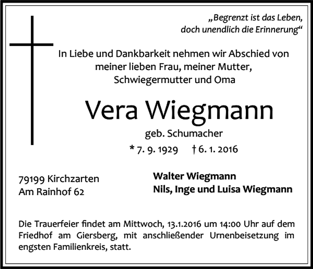 <p>„Begrenzt ist das Leben,<br />doch unendlich die Erinnerung“</p><p>In Liebe und Dankbarkeit nehmen wir Abschied von<br />meiner lieben Frau, meiner Mutter,<br />Schwiegermutter und Oma</p><p>Vera Wiegmann<br />geb. Schumacher<br />* 7. 9. 1929 † 6. 1. 2016</p><p>79199 Kirchzarten<br />Am Rainhof 62</p><p>Walter Wiegmann<br />Nils, Inge und Luisa Wiegmann</p><p>Die Trauerfeier ﬁndet am Mittwoch, 13.1.2016 um 14:00 Uhr auf dem<br />Friedhof am Giersberg, mit anschließender Urnenbeisetzung im<br />engsten Familienkreis, statt.</p>