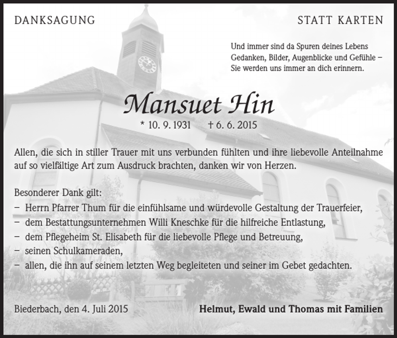 <p>DANKSAGUNG</p><p>STATT KARTEN<br />Und immer sind da Spuren deines Lebens<br />Gedanken, Bilder, Augenblicke und Gefühle –<br />Sie werden uns immer an dich erinnern.</p><p>Mansuet Hin<br />* 10. 9. 1931 † 6. 6. 2015</p><p>Allen, die sich in stiller Trauer mit uns verbunden fühlten und ihre liebevolle Anteilnahme<br />auf so vielfältige Art zum Ausdruck brachten, danken wir von Herzen.<br />Besonderer Dank gilt:<br />– Herrn Pfarrer Thum für die einfühlsame und würdevolle Gestaltung der Trauerfeier,<br />– dem Bestattungsunternehmen Willi Kneschke für die hilfreiche Entlastung,<br />– dem Pflegeheim St. Elisabeth für die liebevolle Pflege und Betreuung,<br />– seinen Schulkameraden,<br />– allen, die ihn auf seinem letzten Weg begleiteten und seiner im Gebet gedachten.</p><p>Biederbach, den 4. Juli 2015</p><p>Helmut, Ewald und Thomas mit Familien</p>