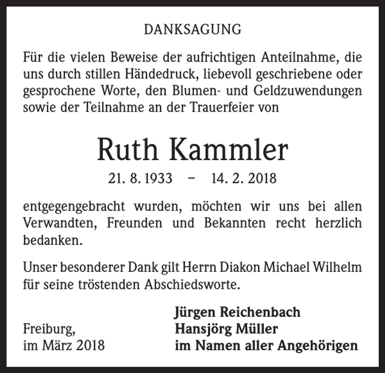 <p>DANKSAGUNG<br />Für die vielen Beweise der aufrichtigen Anteilnahme, die<br />uns durch stillen Händedruck, liebevoll geschriebene oder<br />gesprochene Worte, den Blumen- und Geldzuwendungen<br />sowie der Teilnahme an der Trauerfeier von</p><p>Ruth Kammler<br />21. 8. 1933 – 14. 2. 2018<br />entgegengebracht wurden, möchten wir uns bei allen<br />­Verwandten, Freunden und Bekannten recht herzlich<br />bedanken.<br />Unser besonderer Dank gilt Herrn Diakon Michael ­Wilhelm<br />für seine tröstenden Abschiedsworte.</p><p>Freiburg,<br />im März 2018</p><p>Jürgen Reichenbach<br />Hansjörg Müller<br />im Namen aller Angehörigen</p>