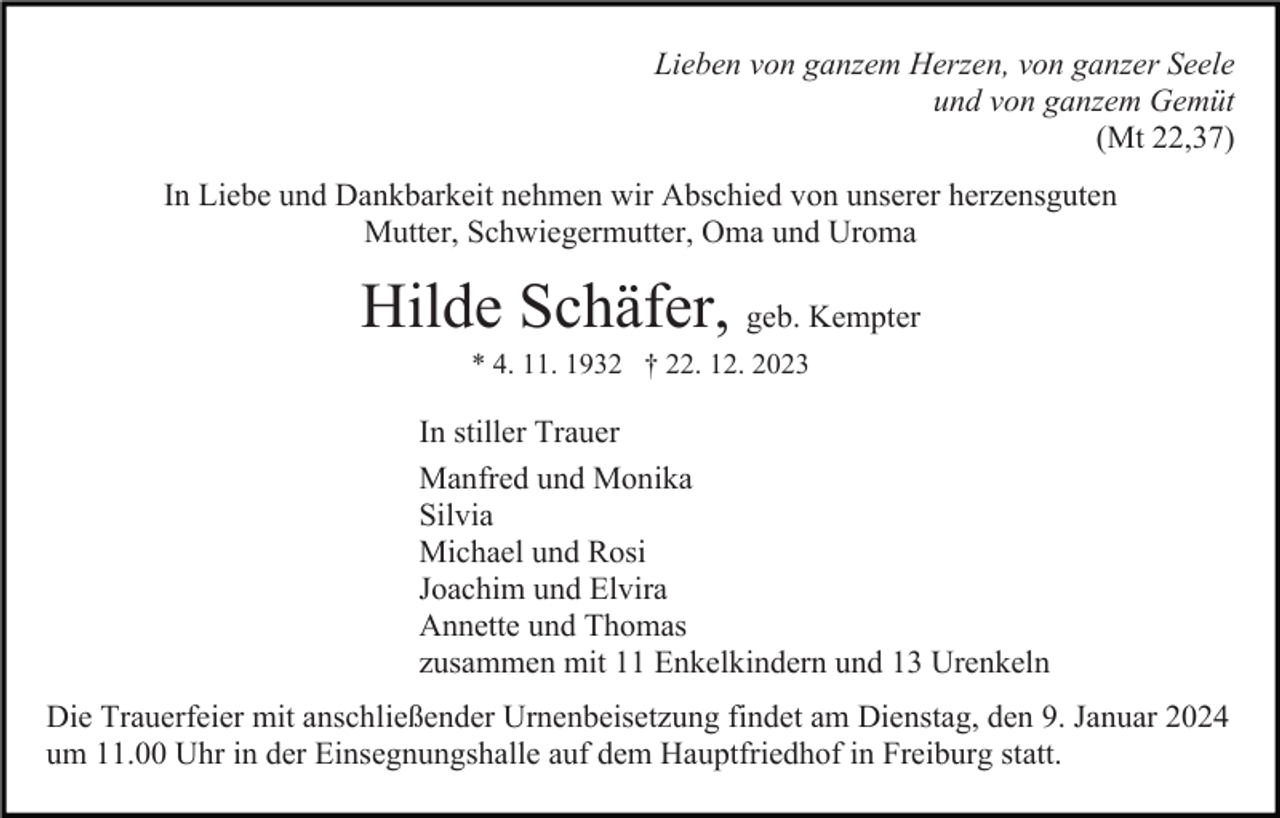 <p>Lieben von ganzem Herzen, von ganzer Seele<br />und von ganzem Gemüt<br />(Mt 22,37)<br />In Liebe und Dankbarkeit nehmen wir Abschied von unserer herzensguten<br />Mutter, Schwiegermutter, Oma und Uroma</p><p>Hilde Schäfer, geb. Kempter<br />* 4. 11. 1932 † 22. 12. 2023</p><p>In stiller Trauer<br />Manfred und Monika<br />Silvia<br />Michael und Rosi<br />Joachim und Elvira<br />Annette und Thomas<br />zusammen mit 11 Enkelkindern und 13 Urenkeln<br />Die Trauerfeier mit anschließender Urnenbeisetzung findet am Dienstag, den 9. Januar 2024<br />um 11.00 Uhr in der Einsegnungshalle auf dem Hauptfriedhof in Freiburg statt.</p>