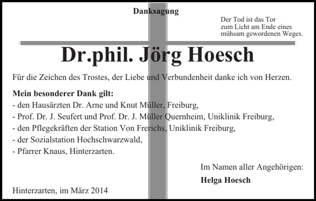 <p>Danksagung</p><p>Der Tod ist das Tor<br />zum Licht am Ende eines<br />mühsam gewordenen Weges.</p><p>Dr.phil. Jörg Hoesch<br />Für die Zeichen des Trostes, der Liebe und Verbundenheit danke ich von Herzen.<br />Mein besonderer Dank gilt:<br />- den Hausärzten Dr. Arne und Knut Müller, Freiburg,<br />- Prof. Dr. J. Seufert und Prof. Dr. J. Müller Quernheim, Uniklinik Freiburg,<br />- den Pflegekräften der Station Von Frerichs, Uniklinik Freiburg,<br />- der Sozialstation Hochschwarzwald,<br />- Pfarrer Knaus, Hinterzarten.<br />Im Namen aller Angehörigen:<br />Hinterzarten, im März 2014</p><p>Helga Hoesch</p>
