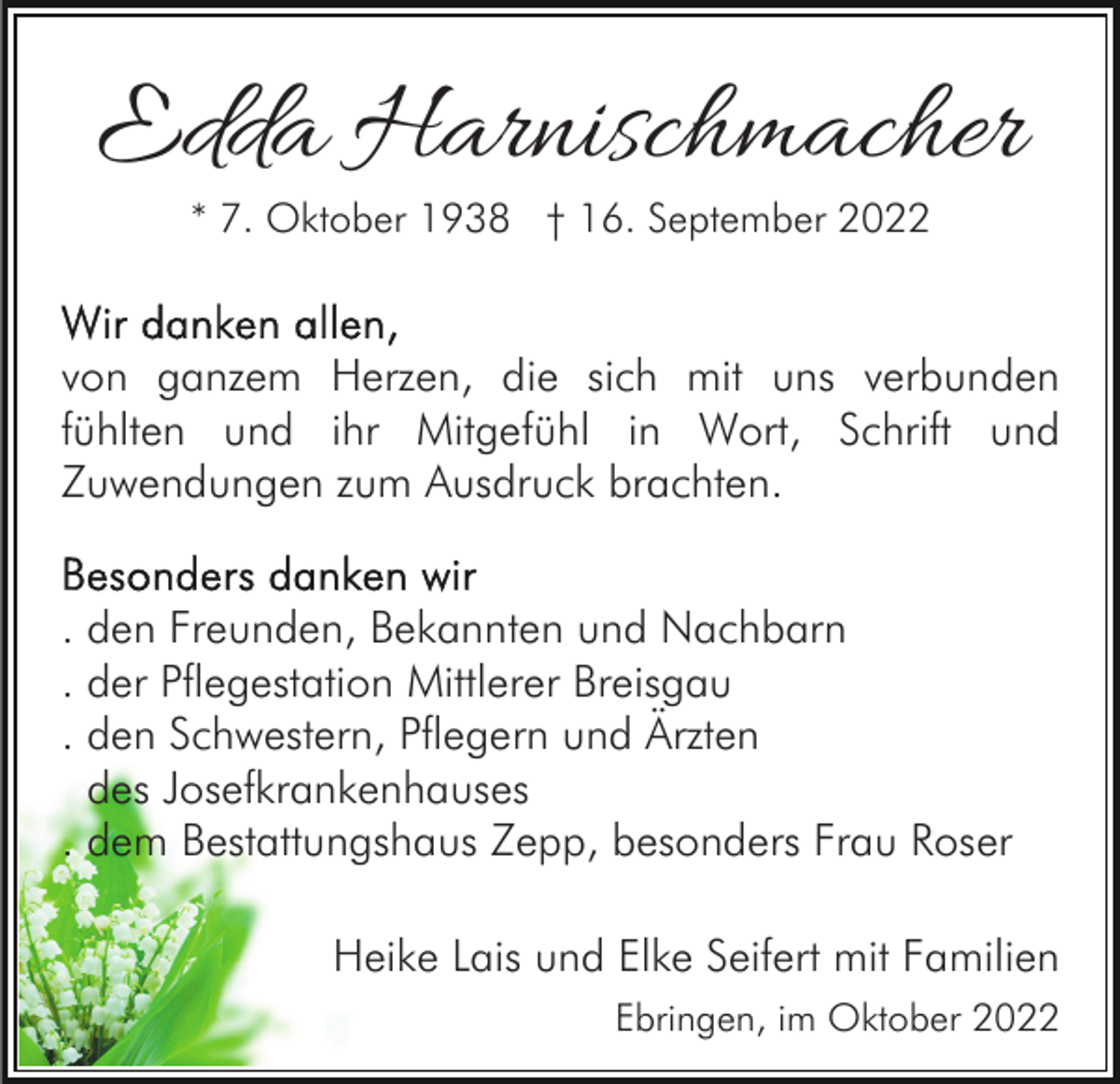 <p>Edda Harnischmacher<br />* 7. Oktober 1938 † 16. September 2022</p><p>von ganzem Herzen, die sich mit uns verbunden<br />fühlten und ihr Mitgefühl in Wort, Schrift und<br />Zuwendungen zum Ausdruck brachten.<br />. den Freunden, Bekannten und Nachbarn<br />. der Pflegestation Mittlerer Breisgau<br />. den Schwestern, Pflegern und Ärzten<br />des Josefkrankenhauses<br />. dem Bestattungshaus Zepp, besonders Frau Roser<br />Heike Lais und Elke Seifert mit Familien<br />Ebringen, im Oktober 2022</p>