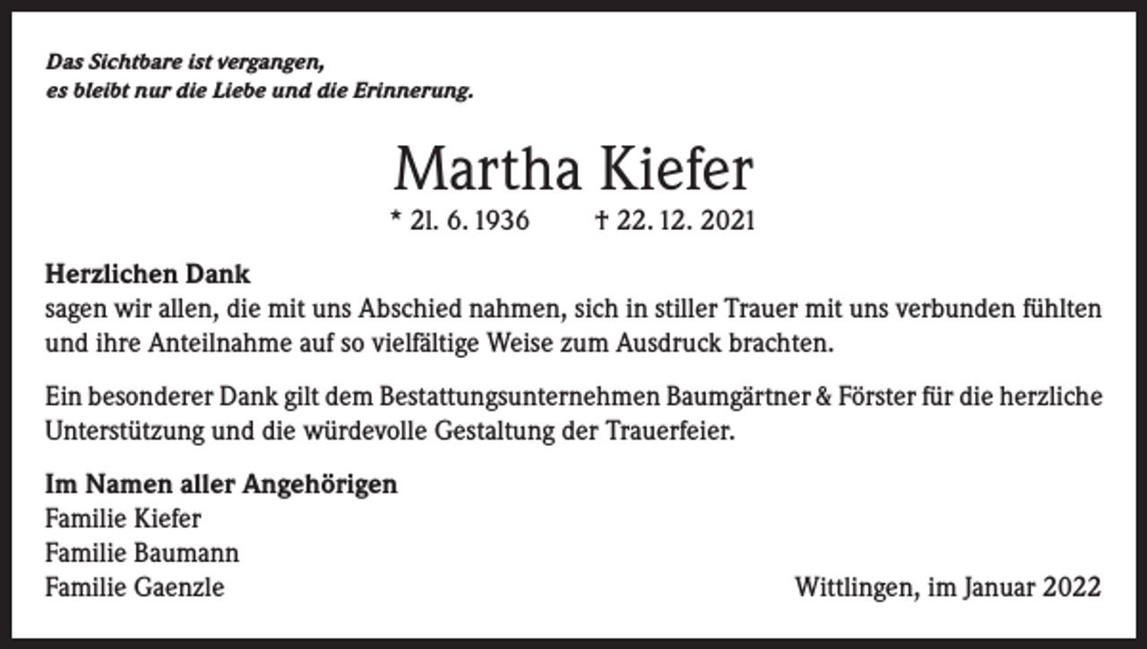 <p>Das Sichtbare ist vergangen,<br />es bleibt nur die Liebe und die Erinnerung.</p><p>Martha Kiefer</p><p>* 2l. 6. 1936</p><p>† 22. 12. 2021</p><p>Herzlichen Dank<br />sagen wir allen, die mit uns Abschied nahmen, sich in stiller Trauer mit uns verbunden fühlten<br />und ihre Anteilnahme auf so vielfältige Weise zum Ausdruck brachten.<br />Ein besonderer Dank gilt dem Bestattungsunternehmen Baumgärtner &amp; Förster für die herzliche<br />Unterstützung und die würdevolle Gestaltung der Trauerfeier.<br />Im Namen aller Angehörigen<br />Familie Kiefer<br />Familie Baumann<br />Familie Gaenzle</p><p>Wittlingen, im Januar 2022</p>