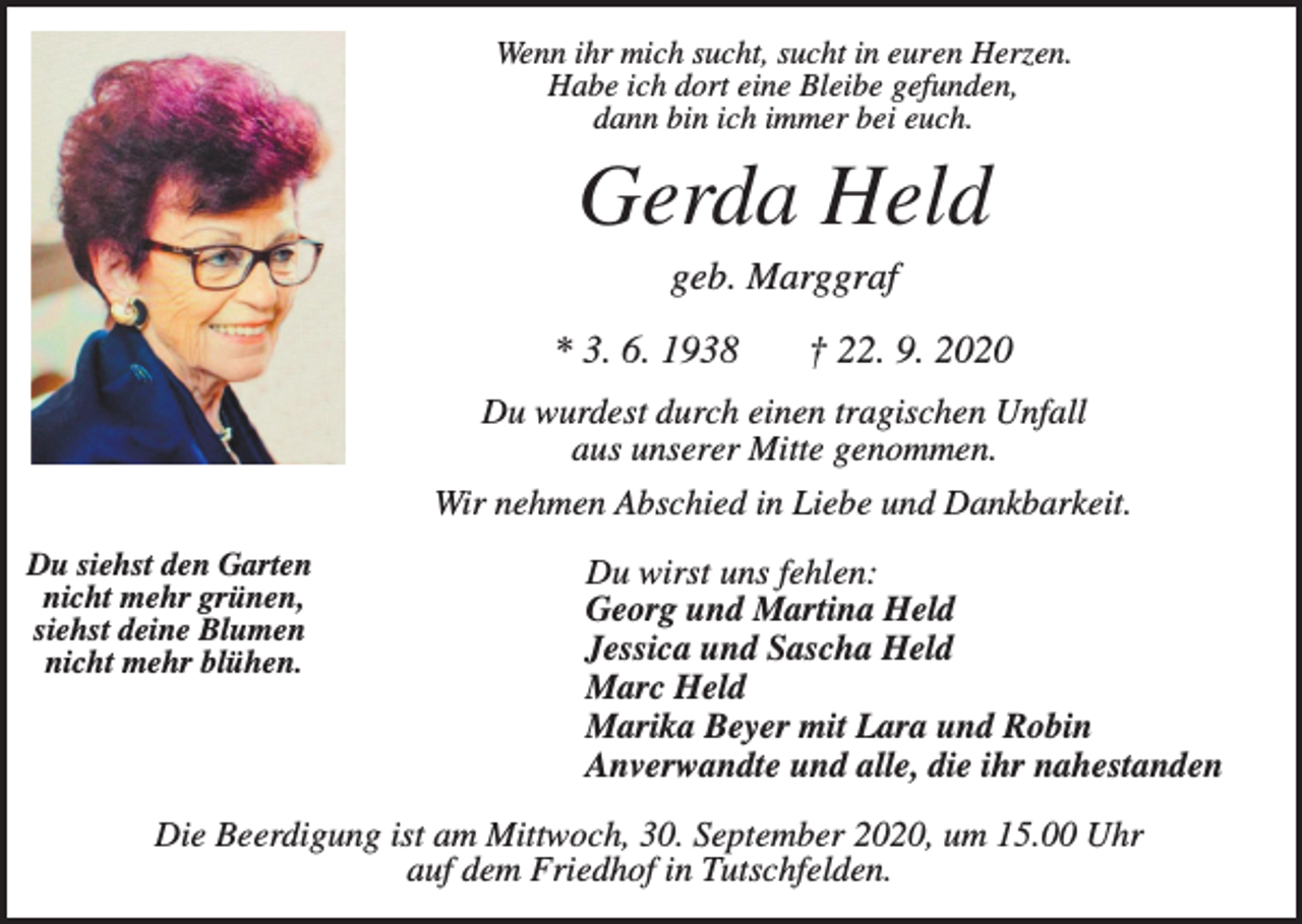 <p>Wenn ihr mich sucht, sucht in euren Herzen.<br />Habe ich dort eine Bleibe gefunden,<br />dann bin ich immer bei euch.</p><p>Gerda Held<br />geb. Marggraf<br />* 3. 6. 1938</p><p>† 22. 9. 2020</p><p>Du wurdest durch einen tragischen Unfall<br />aus unserer Mitte genommen.<br />Wir nehmen Abschied in Liebe und Dankbarkeit.<br />Du siehst den Garten<br />nicht mehr grünen,<br />siehst deine Blumen<br />nicht mehr blühen.</p><p>Du wirst uns fehlen:<br />Georg und Martina Held<br />Jessica und Sascha Held<br />Marc Held<br />Marika Beyer mit Lara und Robin<br />Anverwandte und alle, die ihr nahestanden</p><p>Die Beerdigung ist am Mittwoch, 30. September 2020, um 15.00 Uhr<br />auf dem Friedhof in Tutschfelden.</p>