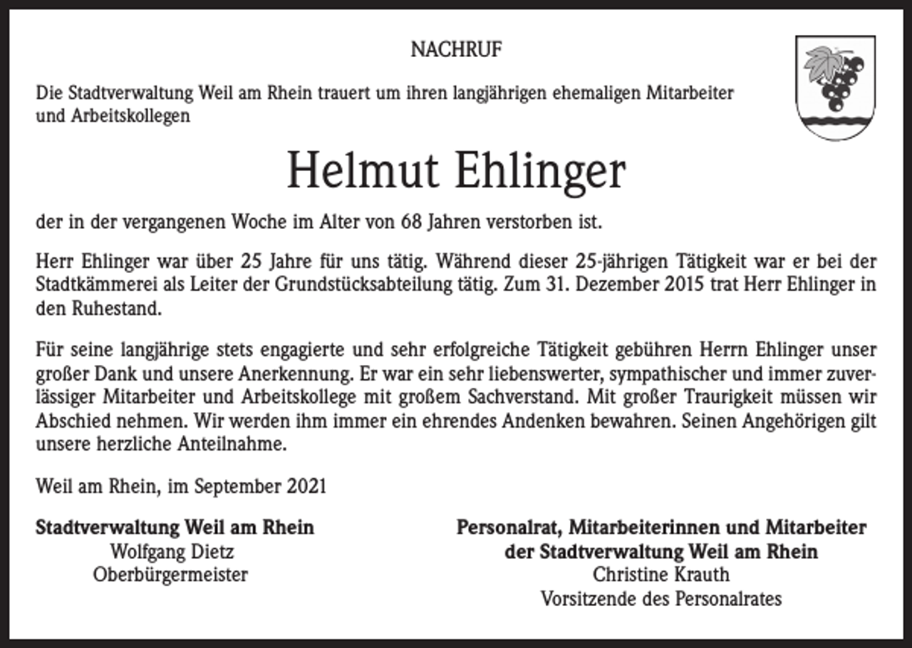<p>NACHRUF<br />Die Stadtverwaltung Weil am Rhein trauert um ihren langjährigen ehemaligen Mitarbeiter<br />und Arbeitskollegen</p><p>Helmut Ehlinger<br />der in der vergangenen Woche im Alter von 68 Jahren verstorben ist.<br />Herr Ehlinger war über 25 Jahre für uns tätig. Während dieser 25-jährigen Tätigkeit war er bei der<br />Stadtkämmerei als Leiter der Grundstücksabteilung tätig. Zum 31. Dezember 2015 trat Herr Ehlinger in<br />den Ruhestand.<br />Für seine langjährige stets engagierte und sehr erfolgreiche Tätigkeit gebühren Herrn Ehlinger unser<br />großer Dank und unsere Anerkennung. Er war ein sehr liebenswerter, sympathischer und immer zuverlässiger Mitarbeiter und Arbeitskollege mit großem Sachverstand. Mit großer Traurigkeit müssen wir<br />Abschied nehmen. Wir werden ihm immer ein ehrendes Andenken bewahren. Seinen Angehörigen gilt<br />unsere herzliche Anteilnahme.<br />Weil am Rhein, im September 2021<br />Stadtverwaltung Weil am Rhein</p><p>Wolfgang Dietz<br />Oberbürgermeister</p><p>Personalrat, Mitarbeiterinnen und Mitarbeiter<br />der Stadtverwaltung Weil am Rhein<br />Christine Krauth<br />Vorsitzende des Personalrates</p>