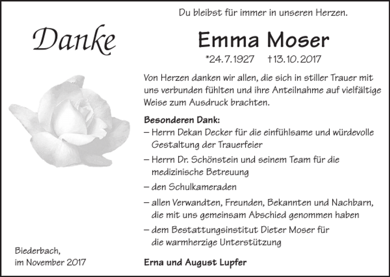 <p>Du bleibst für immer in unseren Herzen.</p><p>Danke</p><p>Emma Moser<br />*24. 7. 1927</p><p>† 13. 10. 2017</p><p>Von Herzen danken wir allen, die sich in stiller Trauer mit<br />uns verbunden fühlten und ihre Anteilnahme auf vielfältige<br />Weise zum Ausdruck brachten.</p><p>Biederbach,<br />im November 2017</p><p>Besonderen Dank:<br />– Herrn Dekan Decker für die einfühlsame und würdevolle<br />Gestaltung der Trauerfeier<br />– Herrn Dr. Schönstein und seinem Team für die<br />medizinische Betreuung<br />– den Schulkameraden<br />– allen Verwandten, Freunden, Bekannten und Nachbarn,<br />die mit uns gemeinsam Abschied genommen haben<br />– dem Bestattungsinstitut Dieter Moser für<br />die warmherzige Unterstützung<br />Erna und August Lupfer</p>