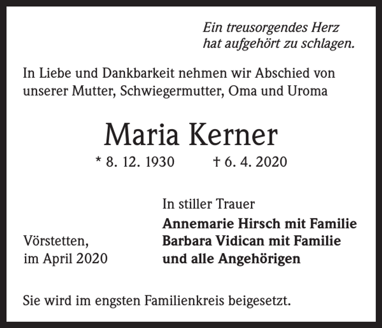 <p>Ein treusorgendes Herz<br />hat aufgehört zu schlagen.</p><p>In Liebe und Dankbarkeit nehmen wir Abschied von<br />unserer Mutter, Schwiegermutter, Oma und Uroma</p><p>Maria Kerner</p><p>* 8. 12. 1930</p><p>Vörstetten,<br />im April 2020</p><p>† 6. 4. 2020</p><p>In stiller Trauer<br />Annemarie Hirsch mit Familie<br />Barbara Vidican mit Familie<br />und alle Angehörigen</p><p>Sie wird im engsten Familienkreis beigesetzt.</p>
