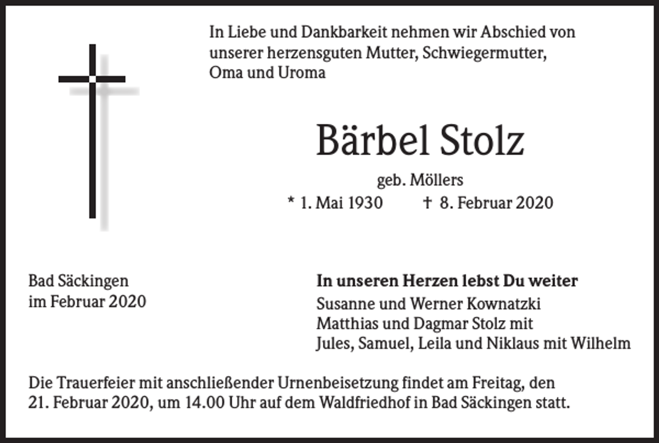 <p>In Liebe und Dankbarkeit nehmen wir Abschied von<br />unserer herzensguten Mutter, Schwiegermutter,<br />Oma und Uroma</p><p>Bärbel Stolz<br />geb. Möllers<br />* 1. Mai 1930<br />† 8. Februar 2020</p><p>Bad Säckingen<br />im Februar 2020</p><p>In unseren Herzen lebst Du weiter<br />Susanne und Werner Kownatzki<br />Matthias und Dagmar Stolz mit<br />Jules, Samuel, Leila und Niklaus mit Wilhelm</p><p>Die Trauerfeier mit anschließender Urnenbeisetzung findet am Freitag, den<br />21. Februar 2020, um 14.00 Uhr auf dem Waldfriedhof in Bad Säckingen statt.</p>