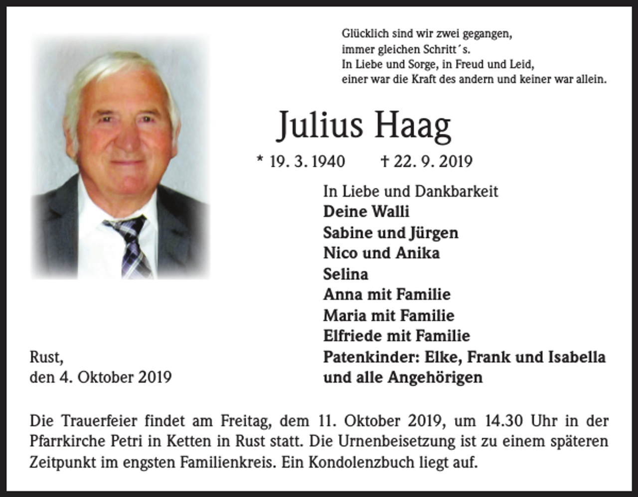 <p>Glücklich sind wir zwei gegangen,<br />immer gleichen Schritt´s.<br />In Liebe und Sorge, in Freud und Leid,<br />einer war die Kraft des andern und keiner war allein.</p><p>Julius Haag<br />* 19. 3. 1940 † 22. 9. 2019</p><p>Rust,<br />den 4. Oktober 2019</p><p>In Liebe und Dankbarkeit<br />Deine Walli<br />Sabine und Jürgen<br />Nico und Anika<br />Selina<br />Anna mit Familie<br />Maria mit Familie<br />Elfriede mit Familie<br />Patenkinder: Elke, Frank und Isabella<br />und alle Angehörigen</p><p>Die Trauerfeier findet am Freitag, dem 11. Oktober 2019, um 14.30 Uhr in der<br />­Pfarrkirche Petri in Ketten in Rust statt. Die Urnenbeisetzung ist zu einem späteren<br />Zeitpunkt im engsten Familienkreis. Ein Kondolenzbuch liegt auf.</p>
