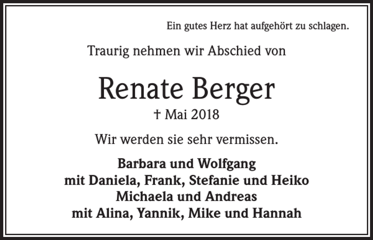 <p>Ein gutes Herz hat aufgehört zu schlagen.</p><p>Traurig nehmen wir Abschied von</p><p>Renate Berger<br />† Mai 2018</p><p>Wir werden sie sehr vermissen.<br />Barbara und Wolfgang<br />mit Daniela, Frank, Stefanie und Heiko<br />Michaela und Andreas<br />mit Alina, Yannik, Mike und Hannah</p>