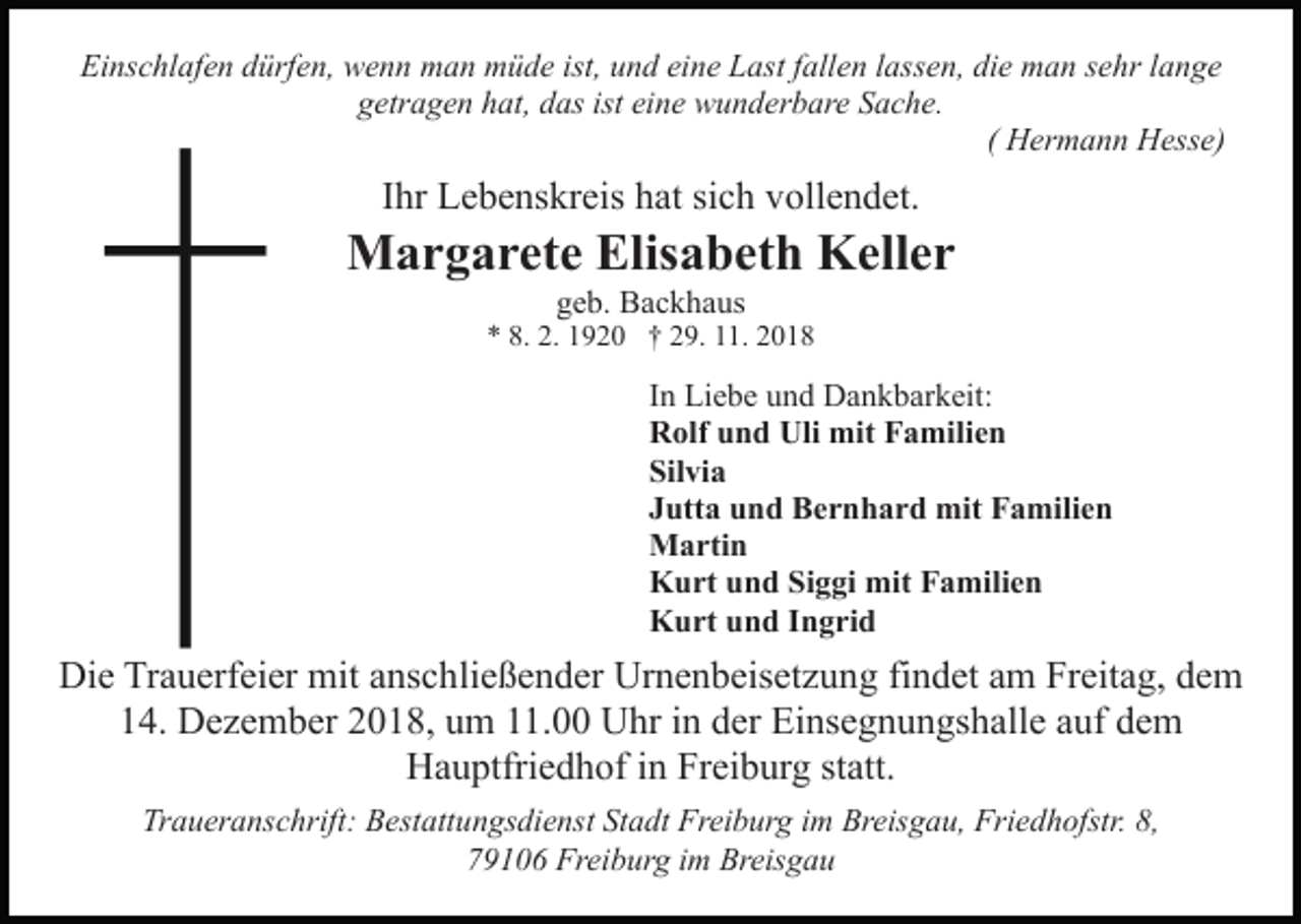 <p>Einschlafen dürfen, wenn man müde ist, und eine Last fallen lassen, die man sehr lange<br />getragen hat, das ist eine wunderbare Sache.<br />( Hermann Hesse)</p><p>Ihr Lebenskreis hat sich vollendet.</p><p>Margarete Elisabeth Keller<br />geb. Backhaus</p><p>* 8. 2. 1920 † 29. 11. 2018</p><p>In Liebe und Dankbarkeit:<br />Rolf und Uli mit Familien<br />Silvia<br />Jutta und Bernhard mit Familien<br />Martin<br />Kurt und Siggi mit Familien<br />Kurt und Ingrid</p><p>Die Trauerfeier mit anschließender Urnenbeisetzung findet am Freitag, dem<br />14. Dezember 2018, um 11.00 Uhr in der Einsegnungshalle auf dem<br />Hauptfriedhof in Freiburg statt.<br />Traueranschrift: Bestattungsdienst Stadt Freiburg im Breisgau, Friedhofstr. 8,<br />79106 Freiburg im Breisgau</p>
