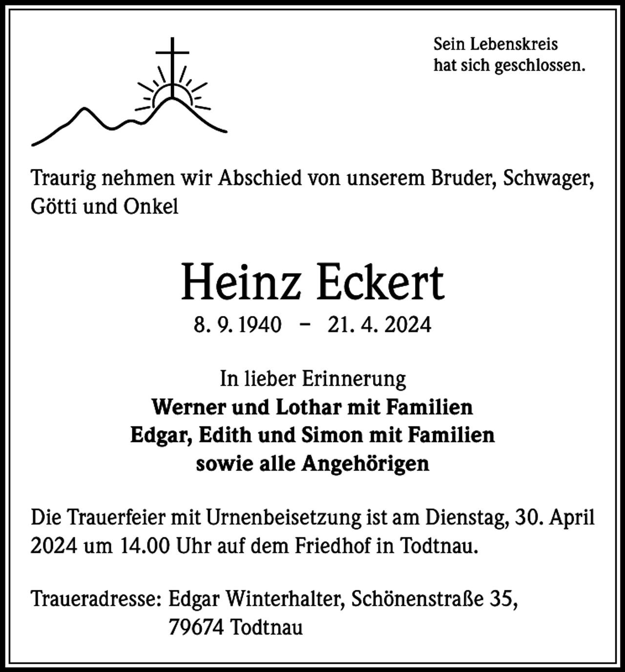 <p>Sein Lebenskreis<br />hat sich geschlossen.</p><p>Traurig nehmen wir Abschied von unserem Bruder, Schwager,<br />Götti und Onkel</p><p>Heinz Eckert<br />8. 9. 1940 – 21. 4. 2024</p><p>In lieber Erinnerung<br />Werner und Lothar mit Familien<br />Edgar, Edith und Simon mit Familien<br />sowie alle Angehörigen<br />Die Trauerfeier mit Urnenbeisetzung ist am Dienstag, 30. April<br />2024 um 14.00 Uhr auf dem Friedhof in Todtnau.<br />Traueradresse: E<br />dgar Winterhalter, Schönenstraße 35,<br />79674 Todtnau</p>