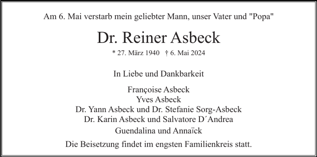 <p>Am 6. Mai verstarb mein geliebter Mann, unser Vater und "Popa"</p><p>Dr. Reiner Asbeck<br />* 27. März 1940 † 6. Mai 2024</p><p>In Liebe und Dankbarkeit<br />Françoise Asbeck<br />Yves Asbeck<br />Dr. Yann Asbeck und Dr. Stefanie Sorg-Asbeck<br />Dr. Karin Asbeck und Salvatore D´Andrea<br />Guendalina und Annaïck<br />Die Beisetzung findet im engsten Familienkreis statt.</p>