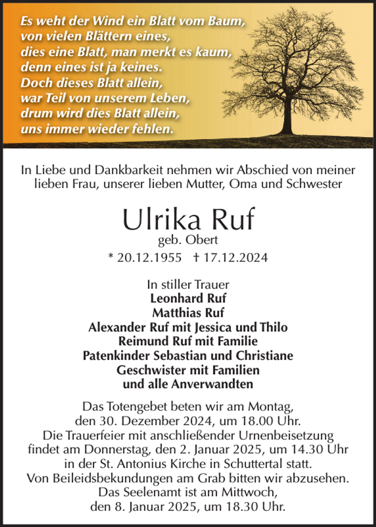 <p>Es weht der Wind ein Blatt vom Baum,<br />von vielen Blättern eines,<br />dies eine Blatt, man merkt es kaum,<br />denn eines ist ja keines.<br />Doch dieses Blatt allein,<br />war Teil von unserem Leben,<br />drum wird dies Blatt allein,<br />uns immer wieder fehlen.<br />In Liebe und Dankbarkeit nehmen wir Abschied von meiner<br />lieben Frau, unserer lieben Mutter, Oma und Schwester</p><p>Ulrika<br />Ruf<br />geb. Obert<br />* 20.12.1955 † 17.12.2024<br />In stiller Trauer<br />Leonhard Ruf<br />Matthias Ruf<br />Alexander Ruf mit Jessica und Thilo<br />Reimund Ruf mit Familie<br />Patenkinder Sebastian und Christiane<br />Geschwister mit Familien<br />und alle Anverwandten<br />Das Totengebet beten wir am Montag,<br />den 30. Dezember 2024, um 18.00 Uhr.<br />Die Trauerfeier mit anschließender Urnenbeisetzung<br />findet am Donnerstag, den 2. Januar 2025, um 14.30 Uhr<br />in der St. Antonius Kirche in Schuttertal statt.<br />Von Beileidsbekundungen am Grab bitten wir abzusehen.<br />Das Seelenamt ist am Mittwoch,<br />den 8. Januar 2025, um 18.30 Uhr.</p>