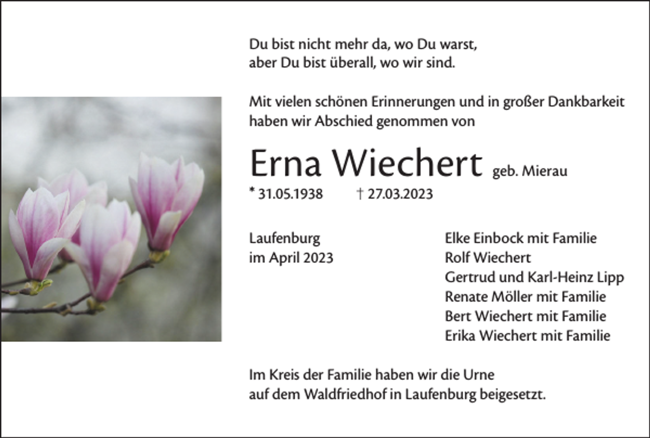 <p>Du bist nicht mehr da, wo Du warst,<br />aber Du bist überall, wo wir sind.<br />Mit vielen schönen Erinnerungen und in großer Dankbarkeit<br />haben wir Abschied genommen von</p><p>Erna Wiechert<br />* 31.05.1938</p><p>geb. Mierau</p><p>27.03.2023</p><p>Laufenburg<br />im April 2023</p><p>Elke Einbock mit Familie<br />Rolf Wiechert<br />Gertrud und Karl-Heinz Lipp<br />Renate Möller mit Familie<br />Bert Wiechert mit Familie<br />Erika Wiechert mit Familie</p><p>Im Kreis der Familie haben wir die Urne<br />auf dem Waldfriedhof in Laufenburg beigesetzt.</p>