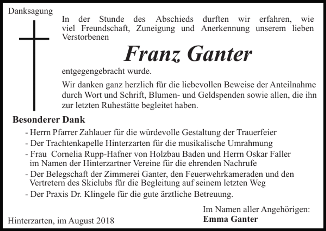 <p>Danksagung</p><p>In der Stunde des Abschieds durften wir erfahren, wie<br />viel Freundschaft, Zuneigung und Anerkennung unserem lieben<br />Verstorbenen</p><p>Franz Ganter</p><p>entgegengebracht wurde.<br />Wir danken ganz herzlich für die liebevollen Beweise der Anteilnahme<br />durch Wort und Schrift, Blumen- und Geldspenden sowie allen, die ihn<br />zur letzten Ruhestätte begleitet haben.</p><p>Besonderer Dank<br />- Herrn Pfarrer Zahlauer für die würdevolle Gestaltung der Trauerfeier<br />- Der Trachtenkapelle Hinterzarten für die musikalische Umrahmung<br />- Frau Cornelia Rupp-Hafner von Holzbau Baden und Herrn Oskar Faller<br />im Namen der Hinterzartner Vereine für die ehrenden Nachrufe<br />- Der Belegschaft der Zimmerei Ganter, den Feuerwehrkameraden und den<br />Vertretern des Skiclubs für die Begleitung auf seinem letzten Weg<br />- Der Praxis Dr. Klingele für die gute ärztliche Betreuung.<br />Hinterzarten, im August 2018</p><p>Im Namen aller Angehörigen:<br />Emma Ganter</p>