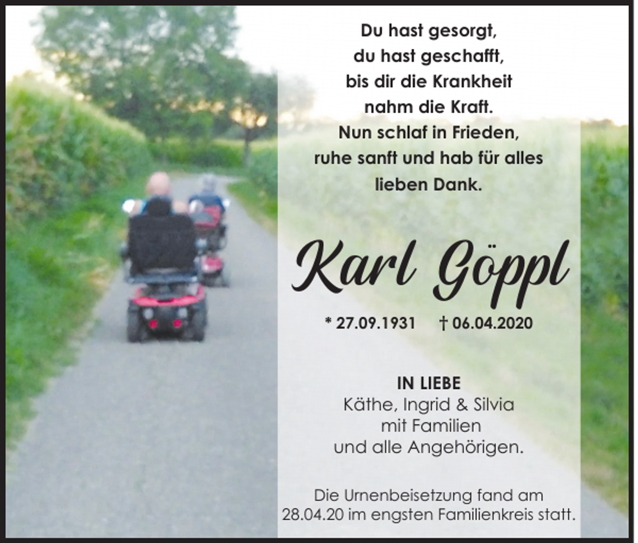 <p>Du hast gesorgt,<br />du hast geschafft,<br />bis dir die Krankheit<br />nahm die Kraft.<br />Nun schlaf in Frieden,<br />ruhe sanft und hab für alles<br />lieben Dank.</p><p>Karl Göppl<br />* 27.09.1931</p><p>† 06.04.2020</p><p>IN LIEBE<br />Käthe, Ingrid &amp; Silvia<br />mit Familien<br />und alle Angehörigen.<br />Die Urnenbeisetzung fand am<br />28.04.20 im engsten Familienkreis statt.</p>