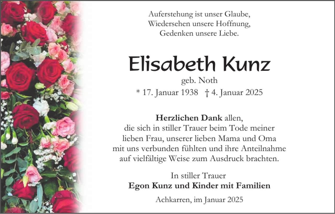 <p>Auferstehung ist unser Glaube,<br />Wiedersehen unsere Hoffnung,<br />Gedenken unsere Liebe.</p><p>Elisabeth Kunz<br />geb. Noth<br />* 17. Januar 1938 † 4. Januar 2025<br />Herzlichen Dank allen,<br />die sich in stiller Trauer beim Tode meiner<br />lieben Frau, unserer lieben Mama und Oma<br />mit uns verbunden fühlten und ihre Anteilnahme<br />auf vielfältige Weise zum Ausdruck brachten.<br />In stiller Trauer<br />Egon Kunz und Kinder mit Familien<br />Achkarren, im Januar 2025</p>