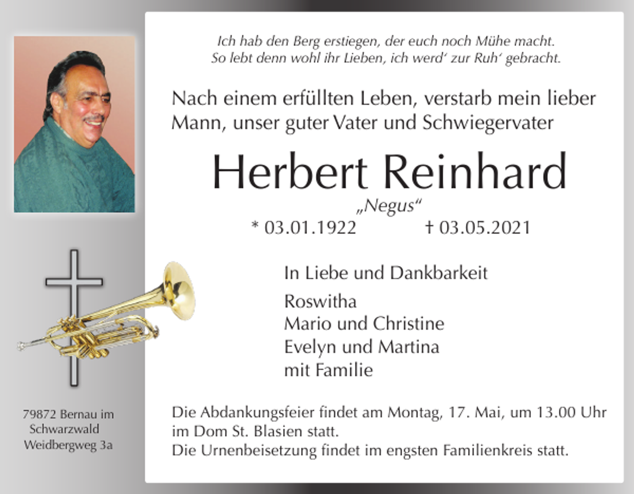 <p>Ich hab den Berg erstiegen, der euch noch Mühe macht.<br />So lebt denn wohl ihr Lieben, ich werd‘ zur Ruh‘ gebracht.</p><p>Nach einem erfüllten Leben, verstarb mein lieber<br />Mann, unser guter Vater und Schwiegervater</p><p>Herbert Reinhard<br />„Negus“<br />* 03.01.1922<br />† 03.05.2021<br />In Liebe und Dankbarkeit<br />Roswitha<br />Mario und Christine<br />Evelyn und Martina<br />mit Familie<br />79872 Bernau im<br />Schwarzwald<br />Weidbergweg 3a</p><p>Die Abdankungsfeier findet am Montag, 17. Mai, um 13.00 Uhr<br />im Dom St. Blasien statt.<br />Die Urnenbeisetzung findet im engsten Familienkreis statt.</p>